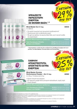 31LRWORLD GET IT NOW 08.2020
1
Η βιταμίνη Ε συμβάλλει στην προστασία των κυττάρων από το οξειδωτικό στρες.
2
Η βιταμίνη C συμβάλλει στη φυσιολογική λειτουργία των μεταβολικών διεργασιών που αποσκοπούν στην παραγωγή ενέργειας και στη φυσιολογική
λειτουργία του νευρικού συστήματος. Η βιταμίνη Β12 συμβάλλει στη μείωση της αίσθησης κόπωσης και εξάντλησης.
3
Η βιταμίνη C αυξάνει την απορρόφηση του σιδήρου.
4
Η βιταμίνη C συμβάλλει στον φυσιολογικό σχηματισμό του κολλαγόνου για τη φυσιολογική λειτουργία των οστών, των χόνδρων και του δέρματος.
5
Η βιταμίνη C συμβάλλει στη φυσιολογική λειτουργία του ανοσοποιητικού συστήματος.
6
Η βιταμίνη C συμβάλλει στη φυσιολογική λειτουργία των μεταβολικών διεργασιών που αποσκοπούν στην παραγωγή ενέργειας.
* Δημιουργήστε το δικό σας Σετ επιλέγοντας ελεύθερα 5 τεμάχια από τις 2
γεύσεις του Mind Master, Formula Green και Formula Red.
Mind Master Exreme
Performance Powder – Σετ 2 τεμ. 80982
2 x 35 g / 14 sticks ανά 2,5 g
• Άμεση τόνωση και ενέργεια
• Σε πρακτική μορφή stick για άμεση κατανάλωση, χωρίς νερό
• Χωρίς ζάχαρη
Σύνολο Μεμονωμένων προϊόντων 65,98 €
Τιμή Προσφοράς Ελλάδα 48,99 € (69,99 € ανά 100 g)
Κύπρος από 55,98 € 41,49 € (59,27 € ανά 100 g)
ΧΑΜΗΛΗ
ΑΠΟΔΟΤΙΚΟΤΗΤΑ;
ΑΠΟΚΤΗΣΤΕ EXTRA
ΕΝΕΡΓΕΙΑ!
Mind Master Σετ 5 τεμ. 80935
5 x 500 ml
• Για υψηλή σωματική και πνευματική αποδοτικότητα2
• Προστατεύει από το οξειδωτικό στρες1
• Με gel των φύλλων του φυτού Aloe Vera, για τη γενική ευεξία
του οργανισμού
Σύνολο Μεμονωμένων προϊόντων 77,40 €
Τιμή Προσφοράς Ελλάδα 54,67 € (21,87 € ανά 100 ml)
Κύπρος από 69,95 € 51,29 € (20,52 € ανά 100 ml)
ΧΡΕΙΑΖΕΣΤΕ
ΠΕΡΙΣΣΟΤΕΡΗ
ΕΝΕΡΓΕΙΑ
ΣΕ ΜΟΝΙΜΗ ΒΑΣΗ; ¹,
²
Έκπτωση
29 %στο σετ
Έκπτωση
25 %
στο σετ
 