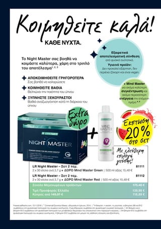 Κοιμηθείτε καλά!
ΚΑΘΕ ΝΥΧΤΑ.
¹www.saffractiv.com, 13.11.2019 | ² Comercial Química Massó, αδημοσίευτη έρευνα, 2014. | ³Η θειαμίνη, η νιασίνη, το μαγνήσιο, οι βιταμίνες Β6 και Β12
συμβάλλουν στη φυσιολογική λειτουργία του νευρικού συστήματος. Ο ψευδάργυρος συμβάλλει στη φυσιολογική γνωσιακή λειτουργία. | 4Η θειαμίνη και η
βιταμίνη B12 συμβάλλουν στη φυσιολογική λειτουργία των μεταβολικών διεργασιών που αποσκοπούν στην παραγωγή ενέργειας. | 5Η βιταμίνη B12 συμβάλλει στη
φυσιολογική λειτουργία του νευρικού συστήματος. Η βιταμίνη B12 συμβάλλει στη μείωση της αίσθησης κόπωσης και εξάντλησης.
Το Night Master σας βοηθά να
κοιμάστε καλύτερα, χάρη στο τριπλό
του αποτέλεσμα1, 2, 3
ΑΠΟΚΟΙΜΗΘΕΙΤΕ ΓΡΗΓΟΡΟΤΕΡΑ
Σας βοηθά να χαλαρώσετε
ΚΟΙΜΗΘΕΙΤΕ ΒΑΘΙΑ
Βελτιώνει την ποιότητα του ύπνου
ΞΥΠΝΗΣΤΕ ΞΕΚΟΥΡΑΣΤΟΙ
Βαθιά αναζωογόνηση κατά τη διάρκεια του
ύπνου
Με ελεύθερη
επιλογή
γεύσης!
Εξαιρετικά
αποτελεσματική σύνθεση
από φυσικά συστατικά.
Υγιεινό προϊόν:
Δεν προκαλεί εξάρτηση, δεν
περιέχει ζάχαρη και είναι vegan.
+ Mind Master
για ακόμα καλύτερη
συγκέντρωση και
ακόμα περισσότερη
ενέργεια την επόμενη
ημέρα 4, 5
LR Night Master – Σετ 2 τεμ.  81111
2 x 30 sticks ανά 3,7 g + ΔΩΡΟ Mind Master Green | 500 ml αξίας 15,48 €
LR Night Master – Σετ 2 τεμ.  81112
2 x 30 sticks ανά 3,7 g + ΔΩΡΟ Mind Master Red | 500 ml αξίας 15,48 €
Σύνολο Μεμονωμένων προϊόντων 175,46 €
Τιμή Προσφοράς Ελλάδα 139,99 €
Κύπρος από 149,97 € 118,89 €
+
Extra
δώρο Έκπτωση
20 %στο σετ
 