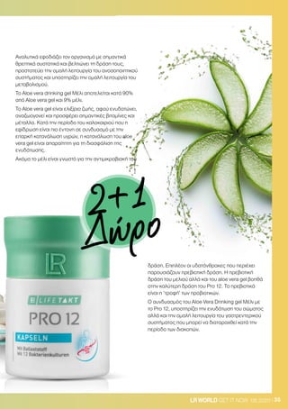 35LRWORLD GET IT NOW 08.2020
Αναλυτικά εφοδιάζει τον οργανισμό με σημαντικά
θρεπτικά συστατικά και βελτιώνει τη δράση τους,
προστατεύει την ομαλή λειτουργία του ανοσοποιητικού
συστήματος και υποστηρίζει την ομαλή λειτουργία του
μεταβολισμού.
Το Aloe vera drinking gel Μέλι αποτελείται κατά 90%
από Aloe vera gel και 9% μέλι.
Το Aloe vera gel είναι ελιξίριο ζωής, αφού ενυδατώνει,
αναζωογονεί και προσφέρει σημαντικές βιταμίνες και
μέταλλα. Κατά την περίοδο του καλοκαιριού που η
εφίδρωση είναι πιο έντονη σε συνδυασμό με την
επαρκή κατανάλωση υγρών, η κατανάλωση του aloe
vera gel είναι απαραίτητη για τη διασφάλιση της
ενυδάτωσης.
Ακόμα το μέλι είναι γνωστό για την αντιμικροβιακή του
δράση. Επιπλέον οι υδατάνθρακες που περιέχει
παρουσιάζουν πρεβιοτική δράση. Η πρεβιοτική
δράση του μελιού αλλά και του aloe vera gel βοηθά
στην καλύτερη δράση του Pro 12. Τα πρεβιοτικά
είναι η ‘τροφή’ των προβιοτικών.
O συνδυασμός του Aloe Vera Drinking gel Μέλι με
το Pro 12, υποστηρίζει την ενυδάτωση του σώματος
αλλά και την ομαλή λειτουργία του γαστρεντερικού
συστήματος που μπορεί να διαταραχθεί κατά την
περίοδο των διακοπών.
2+1
Δώρο
 