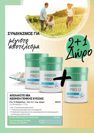 μέγιστο
αποτέλεσμα
ΣΥΝΔΥΑΣΜΌΣ ΓΙΑ
ΑΠΟΛΑΥΣΤΕ ΜΙΑ
ΑΙΣΘΗΣΗ ΓΕΝΙΚΗΣ ΕΥΕΞΙΑΣ
Pro 12 Κάψουλες – Σετ 2+1 τεμ. Δώρο  80373
3 x 30 κάψουλες / 17,9 g
• Με 12 καλλιέργειες βακτηρίων
• 1 δισεκατομμύριο βακτήρια ανά κάψουλα
• Η διαδικασία παρασκευής σε μικροκάψουλα είναι κατοχυρωμένη
με δίπλωμα ευρεσιτεχνίας
Σύνολο Μεμονωμένων προϊόντων 131,97 €
Τιμή Προσφοράς Ελλάδα 87,98 € (163,83 € ανά 100 g)
Κύπρος από 113,97 € 75,98 € (141,49 € ανά 100 g)
+
2+1
Δώρο
 