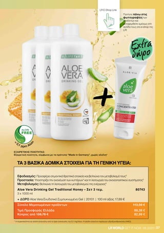 37LRWORLD GET IT NOW 08.2020
ΕΞΑΙΡΕΤΙΚΗΣ ΠΟΙΟΤΗΤΑΣ:
Εξαιρετική ποιότητα, σύμφωνα με τα πρότυπα “Μade in Germany”, χωρίς αλοΐνη*
* Η περιεκτικότητα σε αλοΐνη είναι κάτω από το όριο ανίχνευσης του 0,1 mg/λίτρο. Η αλοΐνη είναι ένα παράγωγο υδροξυανθρακενίου (HAD).

0,1 ppm Alo
in
+
Εφοδιασμός: Προσφέρει σημαντικά θρεπτικά στοιχεία και βελτιώνει τον μεταβολισμό τους3
Προστασία: Υποστηρίζει την ανανέωση των κυττάρων4
και τη λειτουργία του ανοσοποιητικού συστήματος5
Μεταβολισμός: Βελτιώνει τη λειτουργία του μεταβολισμού της ενέργειας6
Aloe Vera Drinking Gel Traditional Honey – Σετ 3 τεμ. 80743
3 x 1000 ml
+ ΔΩΡΟ Aloe Vera Ενυδατικό Συμπυκνωμένο Gel | 20101 | 100 ml αξίας 17,89 €
Σύνολο Μεμονωμένων προϊόντων 113,56 €
Τιμή Προσφοράς Ελλάδα 88,39 €
Κύπρος από 106,76 € 82,99 €
ΤΑ 3 ΒΑΣΙΚΑ ΔΟΜΙΚΑ ΣΤΟΙΧΕΙΑ ΓΙΑ ΤΗ ΓΕΝΙΚΗ ΥΓΕΙΑ:
Πατήστε πάνω στις
φωτογραφίες των
προϊόντων και
μεταφερθείτε αμέσως στη
σελίδα τους στο e-shop της
LR!
LR E-Shop Link
Extra
δώρο
 