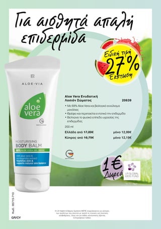 Aloe Vera Ενυδατική
Λοσιόν Σώματος 20639
• Με 69% Aloe Vera και βιολογικό εκχύλισμα
μανόλιας
• Θρέφει και περιποιείται εντατικά την επιδερμίδα
• Βελτιώνει το φυσικό επίπεδο υγρασίας της
επιδερμίδας
200 ml
Ελλάδα από 17,89€ μόνο 12,99€
Κύπρος από 16,79€ μόνο 12,19€
Για αισθητά απαλή
επιδερμίδα
1€Δωρεά
Κωδ.:95715-710
GR/CY
Η LR Health  Beauty Systems ΜΕΠΕ επιφυλάσσεται για αλλαγές
των προϊόντων που γίνονται με σκοπό τις τεχνικές και ποιοτικές
αναβαθμίσεις, όπως και για λάθος κατανοήσεις εξαιτίας
τυπογραφικών λαθών.
Έκπτωση27 %
Ειδική τιμή
 