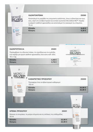 ΟΔΟΝΤΟΚΡΕΜΑ25090
Καταπολεμά τα μικρόβια της στοματικής κοιλότητας, όπως τα βακτήρια και τους
ιούς, χάρη στο αντιβακτηριακό και αντιιικό συστατικό MicroSilver BG™. Χαρίζει
ευχάριστη αίσθηση φρεσκάδας και καταπολεμά την κακοσμία του στόματος.
75 ml
Ελλάδα 9,49 €
Κύπρος 9,39 €
ΟΔΟΝΤΟΤΣΙΧΛΑ 25091
Προλαμβάνει την οδοντική πλάκα, την τερηδόνα και την ουλίτιδα,
ενώ χαρίζει μια άμεση αίσθηση φρεσκάδας όταν είστε καθ’ οδόν.
10 x 1,4g
Ελλάδα 4,49 €
Κύπρος 3,79 €
ΚΑΘΑΡΙΣΤΙΚΟ ΠΡΟΣΩΠΟΥ 25000
Προσφέρει ήπιο αντιβακτηριακό καθαρισμό
150 ml
Ελλάδα 20,99 €
Κύπρος 20,99 €
ΚΡΕΜΑ ΠΡΟΣΩΠΟΥ 25001
Μειώνει τα σπυράκια, τα μαύρα στίγματα και τις ατέλειες της επιδερμίδας
50 ml
Ελλάδα 22,99 €
Κύπρος 22,99 €
 