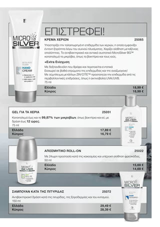5LRWORLD GET IT NOW 08.2020
ΕΠΙΣΤΡΕΦΕΙ!ΚΡΕΜΑ ΧΕΡΙΩΝ 25065
Υποστηρίζει την ταλαιπωρημένη επιδερμίδα των χεριών, η οποία εμφανίζει
έντονη ξηρότητα λόγω του συχνού πλυσίματος. Χαρίζει αίσθηση μεταξένιας
απαλότητας. Το αντιβακτηριακό και αντιιικό συστατικό MicroSilver BG™
καταπολεμά τα μικρόβια, όπως τα βακτήρια και τους ιούς.
+Εxtra Ενίσχυση
Mε δεξπανθενόλη που θρέφει και περιποιείται εντατικά
Εισχωρεί σε βαθιά στρώματα της επιδερμίδας και την αναζωογονεί
Με σύμπλεγμα μετάλλων ZIN‘C�TE™ προστατεύει την επιδερμίδα από τις
περιβαλλοντικές επιδράσεις, όπως η ακτινοβολία UVA/UVB.
75 ml
Ελλάδα 18,99 €
Κύπρος 18,99 €
GEL ΓΙΑ ΤΑ ΧΕΡΙΑ 25051
Καταπολεμά έως και το 99,87% των μικροβίων, όπως βακτήρια και ιοί, με
δράση έως 12 ώρες.
75 ml
Ελλάδα 17,89 €
Κύπρος 16,79 €
ΑΠΟΣΜΗΤΙΚΟ ROLL-ON 25022
Με 24ωρη προστασία κατά της κακοσμίας και υπέροχη αίσθηση φρεσκάδας.
50 ml
Ελλάδα 15,69 €
Κύπρος 14,69 €
ΣΑΜΠΟΥΑΝ ΚΑΤΑ ΤΗΣ ΠΙΤΥΡΙΔΑΣ 25072
Αντιβακτηριακή δράση κατά της πιτυρίδας, της ξηροδερμίας και του κνησμού.
150 ml
Ελλάδα 29,49 €
Κύπρος 28,39 €
 