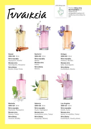 Γυναικεία
Hawaii
3295-106 ∙ 50 ml
Νότα κορυφής
Περγαμόντο, Κανέλα
Μεσαία νότα
Τριαντάφυλλο, Ηλιοτρόπιο
Νότα βάσης
Βανίλια, Σπόροι Tonka
Marbella
3295-124 ∙ 50 ml
Νότα κορυφής
Πορτοκάλι, Περγαμόντο
Μεσαία νότα
Παιώνια, Γιασεμί
Νότα βάσης
Πατσουλί, Βετιβέρ
Santorini
3295-220 ∙ 50 ml
Νότα κορυφής
Φρέζια
Μεσαία νότα
Γιασεμί
Νότα βάσης
Μόσχος
Valencia
3295-126 ∙ 50 ml
Νότα κορυφής
Λεμόνι, Γκρέιπφρουτ
Μεσαία νότα
Λουλουδένιες νότες, Γιασεμί
Νότα βάσης
Κεχριμπάρι, Μόσχος
Antigua
3295-223 ∙ 50 ml
Νότα κορυφής
Ροδάκινο, Μενεξές
Μεσαία νότα
Ίριδα, Τριαντάφυλλο
Νότα βάσης
Σανδαλόξυλο, Βανίλια
Los Angeles
3295-127 ∙ 50 ml
Νότα κορυφής
Αχλάδι, Λωτός
Μεσαία νότα
Κρίνος της κοιλάδας, Γιασεμί
Νότα βάσης
Σανδαλόξυλο, Λευκός μόσχος
Πατήστε πάνω στις
φωτογραφίες των
προϊόντων και
μεταφερθείτε αμέσως στη
σελίδα τους στο e-shop της
LR!
LR E-Shop Link
 