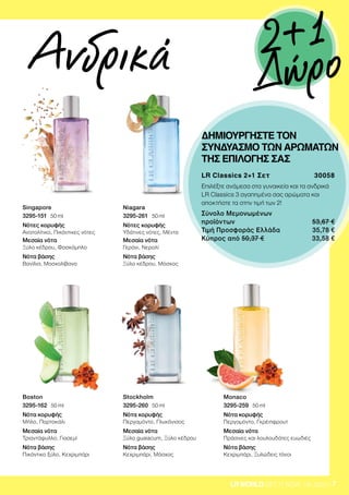 7LRWORLD GET IT NOW 08.2020
LR Classics 2+1 Σετ 30058
Επιλέξτε ανάμεσα στα γυναικεία και τα ανδρικά
LR Classics 3 αγαπημένα σας αρώματα και
αποκτήστε τα στην τιμή των 2!
Σύνολο Μεμονωμένων
προϊόντων 53,67 €
Τιμή Προσφοράς Ελλάδα 35,78 €
Κύπρος από 50,37 € 33,58 €
ΔΗΜΙΟΥΡΓΗΣΤΕ ΤΟΝ
ΣΥΝΔΥΑΣΜΟ ΤΩΝ ΑΡΩΜΑΤΩΝ
ΤΗΣ ΕΠΙΛΟΓΗΣ ΣΑΣ
Ανδρικά
Singapore
3295-151 ∙ 50 ml
Νότες κορυφής
Ανατολίτικο, Πικάντικες νότες
Μεσαία νότα
Ξύλο κέδρου, Φασκόμηλο
Νότα βάσης
Βανίλια, Μοσχολίβανο
Boston
3295-162 ∙ 50 ml
Νότα κορυφής
Μήλο, Πορτοκάλι
Μεσαία νότα
Τριαντάφυλλο, Γιασεμί
Νότα βάσης
Πικάντικο ξύλο, Κεχριμπάρι
Niagara
3295-261 ∙ 50 ml
Νότες κορυφής
Υδάτινες νότες, Μέντα
Μεσαία νότα
Γεράνι, Νερολί
Νότα βάσης
Ξύλο κέδρου, Μόσχος
Stockholm
3295-260 ∙ 50 ml
Νότα κορυφής
Περγαμόντο, Γλυκάνισος
Μεσαία νότα
Ξύλο guaiacum, Ξύλο κέδρου
Νότα βάσης
Κεχριμπάρι, Μόσχος
Monaco
3295-259 ∙ 50 ml
Νότα κορυφής
Περγαμόντο, Γκρέιπφρουτ
Μεσαία νότα
Πράσινες και λουλουδάτες ευωδιές
Νότα βάσης
Κεχριμπάρι, Ξυλώδεις τόνοι
2+1
Δώρο
 