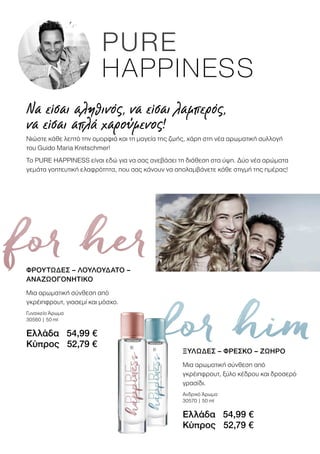 for her
for him
ΦΡΟΥΤΩΔΕΣ – ΛΟΥΛΟΥΔΑΤΟ –
ΑΝΑΖΩΟΓΟΝΗΤΙΚΟ
Μια αρωματική σύνθεση από
γκρέιπφρουτ, γιασεμί και μόσχο.
Γυναικείο Άρωμα
30560 | 50 ml
Ελλάδα 54,99 €
Κύπρος 52,79 €
Να είσαι αληθινός, να είσαι λαμπερός,
να είσαι απλά χαρούμενος!
Νιώστε κάθε λεπτό την ομορφιά και τη μαγεία της ζωής, χάρη στη νέα αρωματική συλλογή
του Guido Maria Kretschmer!
Το PURE HAPPINESS είναι εδώ για να σας ανεβάσει τη διάθεση στα ύψη. Δύο νέα αρώματα
γεμάτα γοητευτική ελαφρότητα, που σας κάνουν να απολαμβάνετε κάθε στιγμή της ημέρας!
ΞΥΛΩΔΕΣ – ΦΡΕΣΚΟ – ΖΩΗΡΟ
Μια αρωματική σύνθεση από
γκρέιπφρουτ, ξύλο κέδρου και δροσερό
γρασίδι.
Ανδρικό Άρωμα
30570 | 50 ml
Ελλάδα 54,99 €
Κύπρος 52,79 €
 