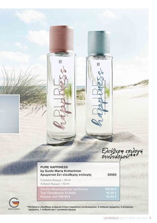 9LRWORLD GET IT NOW 08.2020 9LRWORLD GET IT NOW 08.2020
Ελεύθερη επιλογή
συνδυασμού!**
**Επιλέγετε ελεύθερα ανάμεσα στους παρακάτω συνδυασμούς: 2 ανδρικά αρώματα, 2 γυναικεία
αρώματα, 1 ανδρικό και 1 γυναικείο άρωμα
PURE HAPPINESS
by Guido Maria Kretschmer	
Αρωματικό Σετ ελεύθερης επιλογής	 30565
Γυναικείο Άρωμα | 50 ml
Ανδρικό Άρωμα | 50 ml
Σύνολο Μεμονωμένων προϊόντων	 109,98 €
Τιμή Προσφοράς Ελλάδα	 98,99 €
Κύπρος από 105,58 €	 94,99 €
 