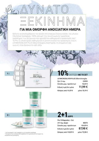 2 |
1 |
ΓΙΑ ΜΙΑ ΟΜΟΡΦΗ ΑΝΟΙΞΙΑΤΙΚΗ ΗΜΕΡΑ
Θέλετε να απολαμβάνετε την άνοιξη στο έπακρο; Ένα κουταλάκι του γλυκού
Vita Active προσφέρει 100% κάλυψη1
της συνιστώμενης ημερήσιας
πρόσληψης των βιταμινών που χρειάζεται καθημερινά ο οργανισμός σας2
.
Το Pro 12 υποστηρίζει καθημερινά τη γενική ευεξία του οργανισμού, ενώ η
LR MICROSILVER PLUS Οδοντότσιχλα υποστηρίζει τη στοματική σας
υγιεινή, όταν βρίσκεστε καθ’ οδόν.
2+1ΔΩΡΟ
Pro12Κάψουλες–Σετ
2+1τεμ.Δώρο	 80373
Σύνολο μεμ. προϊόντων 	 131,97 €
Ειδική τιμή Σετ μόνο	 87,98 €
Κύπρος από 113,97 € 	 μόνο 75,98 €
10%ΕΚΠΤΩΣΗ ΜΕ ΤΟ ΣΕΤ
LR MICROSILVER PLUS Οδοντότσιχλα
Σετ 3 τεμ. 	 25095
Σύνολο μεμ. προϊόντων 	 13,47 €
Ειδική τιμή Σετ μόνο	 11,99 €
Κύπρος από 11,37 € 	 μόνο 10,19 €
1
της διατροφικής τιμής αναφοράς για την ημερήσια πρόσληψη..
2
Η βιταμίνη D και η βιταμίνη B6 συμβάλλουν στη φυσιολογική λειτουργία του
ανοσοποιητικού συστήματος
 