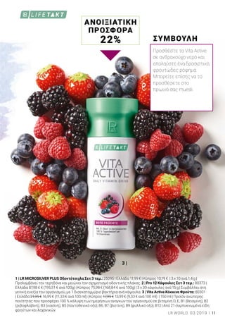 3 |
1 | LR MICROSILVER PLUS Οδοντότσιχλα Σετ 3 τεμ.: 25095 | Ελλάδα 11,99 € | Κύπρος 10,19 € | 3 x 10 ανά 1,4 g |
Προλαμβάνει την τερηδόνα και μειώνει τον σχηματισμό οδοντικής πλάκας. 2 | Pro 12 Κάψουλες Σετ 3 τεμ.: 80373 |
Ελλάδα 87,98 € € (195,51 € ανά 100g) | Κύπρος 75,98 € (168,84 € ανά 100g) | 3 x 30 κάψουλες ανά 15 g | Συμβάλλει στη
γενική ευεξία του οργανισμού, με 1 δισεκατομμύριο βακτήρια ανά κάψουλα. 3 | Vita Active Κόκκινα Φρούτα: 80301
| Ελλάδα 21,99 € 16,99 € (11,33 € ανά 100 ml) | Κύπρος 17,99 € 13,99 € (9,33 € ανά 100 ml) | 150 ml | Προϊόν ανώτερης
ποιότητας που προσφέρει 100 % κάλυψη των ημερήσιων αναγκών του οργανισμού σε βιταμίνη D, E, B1 (θειαμίνη), B2
(ριβοφλαβίνη), B3 (νιασίνη), B5 (παντοθενικό οξύ), B6, B7 (βιοτίνη), B9 (φυλλικό οξύ), B12 | Από 21 συμπυκνωμένα είδη
φρούτων και λαχανικών.
ΑΝΟΙΞΙΑΤΙΚΗ
ΠΡΟΣΦΟΡΑ
22% ΣΥΜΒΟΥΛΗ
Προσθέστε το Vita Active
σε ανθρακούχο νερό και
απολαύστε ένα δροσιστικό,
φρουτώδες ρόφημα.
Μπορείτε επίσης να το
προσθέσετε στο
πρωινό σας muesli.
11LR WORLD 03.2019
 