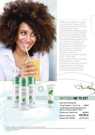 +
1 |
Aloe Vera Drinking Gel
Active Freedom – Σετ 3 τεμ. 	 80883
+ ΔΩΡΟ Aloe Vera Αναζωογονητικό
Gel για το Ντους αξίας 11,49 €
Σύνολο μεμ. προϊόντων 	 128,46 €
Ειδική τιμή Σετ μόνο	 107,99 €
Κύπρος από 110,46 € 	 μόνο 91,49 €
Ο Μάρτιος σηματοδοτεί την αρχή
της άνοιξης, μίας εποχής γεμάτη
ενέργεια και ζωτικότητα! Ευκαιρία
να δραστηριοποιηθούμε
περισσότερο στην καθημερινότητά
μας. Για να το πετύχετε, μπορείτε
να βασιστείτε στα προϊόντα Aloe
Vera της LR. Το Aloe Vera Drinking
Gel Traditional Honey φροντίζει για
την υγεία του ανοσοποιητικού
συστήματος1
, ενώ βοηθά τον
οργανισμό να ανταπεξέλθει στον
άστατο καιρό του Μαρτίου. Το
Aloe Vera Drinking Gel Active
Freedom ενισχύει το
μυοσκελετικό σύστημα2
σε κάθε
ηλικία. Το Aloe Vera
Αναζωογονητικό Gel για το Ντους
σας βοηθά να ξεκινήσετε
δυναμικά την ημέρα σας, αλλά και
να χαλαρώσετε μετά από μια
περιπετειώδη ημέρα γεμάτη
εξωτερικές δραστηριότητες!
1
Η βιταμίνη C συμβάλλει στη φυσιολογική λειτουργία του ανοσοποιητικού συστήματος.
2
Η βιταμίνη C συμβάλλει στον φυσιολογικό σχηματισμό του κολλαγόνου για τη φυσιολογική λειτουργία των αιμοφόρων αγγείων, των οστών, των χόνδρων, των ούλων, της
επιδερμίδας και των δοντιών.
ΕΚΠΤΩΣΗ ΜΕ ΤΟ ΣΕΤ
 