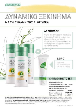 +
2 |
1 | Aloe Vera Drinking Gel Active Freedom – Σετ 3 τεμ.: 80883 | Ελλάδα 107,99 € | Κύπρος 91,49 € | 3 x 1000 ml | Το
Σετ περιλαμβάνει: τον ειδικό της κίνησης, με 88% gel του φύλλου Aloe Vera, Δώρο: Aloe Vera Αναζωογονητικό Gel
για το Ντους. 2 | Aloe Vera Drinking Gel Traditional Honey – Σετ 3 τεμ.: 80743 | Ελλάδα 96,99 € | Κύπρος 82,99 € |
3 x 1000 ml | Το Σετ περιλαμβάνει: την παραδοσιακή συνταγή με 90 % gel του φύλλου Aloe Vera και 9% μέλι,
Δώρο: Aloe Vera Αναζωογονητικό Gel για το Ντους.
Aloe Vera Drinking Gel
Traditional Honey – Σετ 3 τεμ. 	 80743
+ ΔΩΡΟ Aloe Vera Αναζωογονητικό
Gel για το Ντους αξίας 11,49 €
Σύνολο μεμ. προϊόντων 	 116,46 €
Ειδική τιμή Σετ μόνο	 96,99 €
Κύπρος από 101,46 € 	 μόνο 82,99 €
ΜΕ ΤΗ ΔΥΝΑΜΗ ΤΗΣ ALOE VERA
ΣΥΜΒΟΥΛΗ
Φέρτε στο σπίτι σας τη φρεσκάδα
της άνοιξης! Χαρείτε το φως του
ήλιου, στολίστε το τραπέζι
σαςμεμιαανθοδέσμηκαιξεκινήστε
την ημέρα σας με φρέσκα φρούτα
και καλή διάθεση!
ΔΩΡΟ
Aloe Vera
Αναζωογονητικό
Gel για το Ντους
ΕΚΠΤΩΣΗ ΜΕ ΤΟ ΣΕΤ
13LR WORLD 03.2019
 