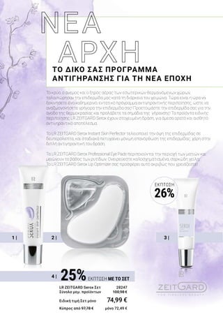 3 |2 |1 |
4 |
Το κρύο, ο άνεμος και ο ξηρός αέρας των εσωτερικών θερμαινόμενων χώρων,
ταλαιπώρησαν την επιδερμίδα μας κατά τη διάρκεια του χειμώνα. Τώρα είναι η ώρα να
ξεκινήσετε ένα καθημερινό, εντατικό πρόγραμμα αντιγηραντικής περιποίησης, ώστε να
αναζωογονήσετε γρήγορα την επιδερμίδα σας! Προετοιμάστε την επιδερμίδα σας για την
άνοδο της θερμοκρασίας και προλάβετε τα σημάδια της γήρανσης! Τα προϊόντα ειδικής
περιποίησης LR ZEITGARD Serox έχουν στοχευμένη δράση, για άμεσα ορατό και αισθητό
αντιγηραντικό αποτέλεσμα.
Το LR ZEITGARD Serox Instant Skin Perfector τελειοποιεί την όψη της επιδερμίδας σε
δευτερόλεπτα, και σταδιακά πετυχαίνει μόνιμη επανόρθωση της επιδερμίδας, χάρη στην
διπλή αντιγηραντική του δράση.
Τα LR ZEITGARD Serox Professional Eye Pads περιποιούνται την περιοχή των ματιών και
μειώνουν το βάθος των ρυτίδων. Ονειρεύεστε καλοσχηματισμένα, σαρκώδη χείλη;
Το LR ZEITGARD Serox Lip Optimizer σας προσφέρει αυτό ακριβώς που χρειάζεστε!
ΤΟ ΔΙΚΟ ΣΑΣ ΠΡΟΓΡΑΜΜΑ
ΑΝΤΙΓΗΡΑΝΣΗΣ ΓΙΑ ΤΗ ΝΕΑ ΕΠΟΧΗ
25%ΕΚΠΤΩΣΗ ΜΕ ΤΟ ΣΕΤ
LR ZEITGARD Serox Σετ 	 28247
Σύνολο μεμ. προϊόντων 	 100,98 €
Ειδική τιμή Σετ μόνο	 74,99 €
Κύπρος από 97,78 € 	 μόνο 72,49 €
ΈΚΠΤΩΣΗ
26%
 