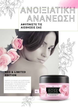 1 |
ΑΦΥΠΝΙΣΤΕ ΤΙΣ
ΑΙΣΘΗΣΕΙΣ ΣΑΣ
ΝΕΟ & LIMITED
EDITION
Αφήστε το κομψό και αισθησιακό
άρωμα του τριαντάφυλλου να σας
αγκαλιάσει! Το απαλό Sensual
Rose Body Butter προσφέρει
περιποίηση και μεταξένια
απαλότητα στην επιδερμίδα.
 