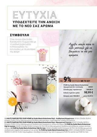 1 |
2 |
1 | HAUTE PARFUM FOR YOUR HOME by Guido Maria Kretschmer Κερί - Αισθησιακή Κομψότητα: 40166 | Ελλάδα 38,99 €
Κύπρος 37,49 € | 310 g | Μια αρωματική σύνθεση από μανταρίνι, τριαντάφυλλο, γιασεμί και βανίλια.
2 | HAUTE PARFUM FOR YOUR HOME by Guido Maria Kretschmer Κερί -Χαρισματική Γοητεία: 40167 | Ελλάδα 38,99 € |
Κύπρος 37,49 € | 310 g | Μια αρωματική σύνθεση από περγαμόντο, πιπέρι και δέρμα. 3 | PURE by Guido Maria Kretschmer
Edp for women: 30530 | Ελλάδα 54,99 € | Κύπρος 52,79 € | 50 ml | Μια αρωματική σύνθεση από ροδάκινο, γιασεμί και ξύλο
κέδρου. 4 | PURE by Guido Maria Kretschmer Edp for men: 30540 | Ελλάδα 54,99 € | Κύπρος 52,79 € | 50 ml | Μια αρωματική
σύνθεση από σαφράν, ξύλο guaiacum και amber. 5 | PURE by Guido Maria Kretschmer-Σετ: 30551 | Ελλάδα 98,99 € | Κύπρος
94,99 € | 2 x 50 ml | Το Σετ περιλαμβάνει: ελεύθερη επιλογή 2 τεμ. από τα αρώματα PURE for women και PURE for men.
ΥΠΟΔΕΧΤΕΙΤΕ ΤΗΝ ΑΝΟΙΞΗ
ΜΕ ΤΟ ΝΕΟ ΣΑΣ ΑΡΩΜΑ
Αγγίξτε απαλά πάνω σε
κάθε μπουκάλι για να
δοκιμάσετε τα νέα μου
αρώματα.
9%ΕΚΠΤΩΣΗ ΜΕ ΤΟ ΣΕΤ
PURE by Guido Maria Kretschmer
Αρωματικό Σετ επιλογής	 30551
Σύνολο μεμ. προϊόντων 	 109,98  €
Ειδική τιμή Σετ μόνο	 98,99 €
Κύπρος από 105,58 € 	 μόνο 94,99 €
ΣΥΜΒΟΥΛΗ
Όταν το κερί εξαντληθεί,
διακοσμήστε το χώρο σας με
τη γυάλινη συσκευασία,
η οποία κερδίζει τις
εντυπώσεις με το μοντέρνο
της design!
5 |
 