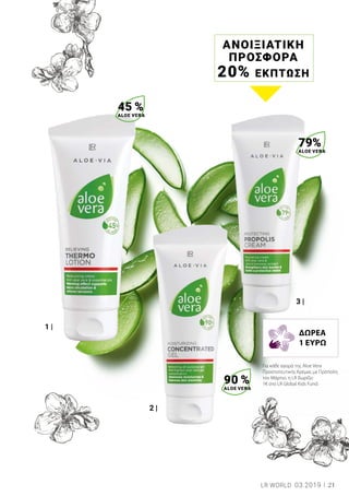 1 |
2 |
3 |
ΑΝΟΙΞΙΑΤΙΚΗ
ΠΡΟΣΦΟΡΑ
20% ΕΚΠΤΩΣΗ
45 %
ALOE VERA
90 %
ALOE VERA
79%
ALOE VERA
21LR WORLD 03.2019
Για κάθε αγορά της Aloe Vera
Προστατευτικής Κρέμας με Πρόπολη
τον Μάρτιο, η LR δωρίζει
1€ στο LR Global Kids Fund.
ΔΩΡΕΑ
1 ΕΥΡΩ
 