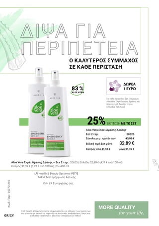 Κωδ.Παρ.:95370-210
25%ΕΚΠΤΩΣΗ ΜΕ ΤΟ ΣΕΤ
Aloe Vera Σπρέι Άμεσης Δράσης
Σετ 2 τεμ. 	 20625
Σύνολο μεμ. προϊόντων 	 43,98 €
Ειδική τιμή Σετ μόνο	 32,89 €
Κύπρος από 41,98 € 	 μόνο 31,39 €
Ο ΚΑΛΥΤΕΡΟΣ ΣΥΜΜΑΧΟΣ
ΣΕ ΚΑΘΕ ΠΕΡΙΣΤΑΣΗ
Aloe Vera Σπρέι Άμεσης Δράσης – Σετ 2 τεμ.: 20625 | Ελλάδα 32,89 € (4,11 € ανά 100 ml)
Κύπρος 31,39 € (3,92 € ανά 100 ml) | 2 x 400 ml
83 %
ALOE VERA
LR Health & Beauty Systems MΕΠΕ
14452 Μεταμόρφωση Αττικής
Ο/Η LR Συνεργάτης σας
Η LR Health & Beauty Systems επιφυλάσσεται για αλλαγές των προϊόντων
που γίνονται με σκοπό τις τεχνικές και ποιοτικές αναβαθμίσεις, όπως και
για λάθος κατανοήσεις εξαιτίας τυπογραφικών λαθών.GR/CY
Για κάθε αγορά του Σετ 2 τεμαχίων
Aloe Vera Σπρέι Άμεσης Δράσης τον
Μάρτιο, η LR δωρίζει 1€ στο
LR Global Kids Fund.
ΔΩΡΕΑ
1 ΕΥΡΩ
 