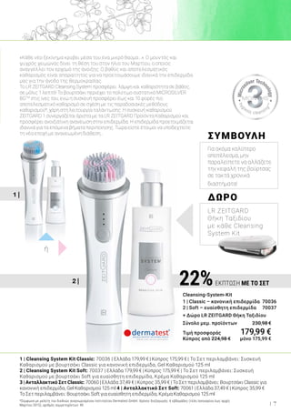 1 |
2 | 22%ΕΚΠΤΩΣΗ ΜΕ ΤΟ ΣΕΤ
Cleansing-System-Kit
1 | Classic – κανονική επιδερμίδα	 70036
2 | Soft – ευαίσθητη επιδερμίδα 70037
+ Δώρο LR ZEITGARD Θήκη Ταξιδίου
Σύνολο μεμ. προϊόντων 	 230,98 €
Τιμή προσφοράς	 179,99 €
Κύπρος από 224,98 € 	 μόνο 175,99 €
«Κάθε νέο ξεκίνημα κρύβει μέσα του ένα μικρό θαύμα…». Ο μουντός και
ψυχρός χειμώνας δίνει τη θέση του στον ήλιο του Μαρτίου, ο οποίος
αναγγέλλει τον ερχομό της άνοιξης. Ο βαθύς και αποτελεσματικός
καθαρισμός είναι απαραίτητος για να προετοιμάσουμε ιδανικά την επιδερμίδα
μας για την άνοδο της θερμοκρασίας.
Το LR ZEITGARD Cleansing System προσφέρει λάμψη και καθαριότητα σε βάθος,
σε μόλις 1 λεπτό! Το βουρτσάκι περιέχει το πολύτιμο συστατικό MICROSILVER
BGTM
στις ίνες του, ενώ η συσκευή προσφέρει έως και 10 φορές πιο
αποτελεσματικό καθαρισμό σε σχέση με τις παραδοσιακές μεθόδους
καθαρισμού*, χάρη στη λειτουργία ταλάντωσης. Η συσκευή καθαρισμού
ZEITGARD 1 συνεργάζεται άριστα με τα LR ZEITGARD Προϊόντα Καθαρισμού και
προσφέρει ανοιξιάτικη ανανέωση στην επιδερμίδα. Η επιδερμίδα προετοιμάζεται
ιδανικά για τα επόμενα βήματα περιποίησης. Τώρα είστε έτοιμοι να υποδεχτείτε
τη νέα εποχή με ανανεωμένη διάθεση…
ΔΩΡΟ
LR ZEITGARD
Θήκη Ταξιδίου
με κάθε Cleansing
System Kit
ΣΥΜΒΟΥΛΗ
Για ακόμα καλύτερο
αποτέλεσμα, μην
παραλείπετε να αλλάζετε
την κεφαλή της βούρτσας
σε τακτά χρονικά
διαστήματα!
1 | Cleansing System Kit Classic: 70036 | Ελλάδα 179,99 € | Κύπρος 175,99 € | Το Σετ περιλαμβάνει: Συσκευή
Καθαρισμού με βουρτσάκι Classic για κανονική επιδερμίδα, Gel Καθαρισμού 125 ml
2 | Cleansing System Kit Soft: 70037 | Ελλάδα 179,99 € | Κύπρος 175,99 € | Το Σετ περιλαμβάνει: Συσκευή
Καθαρισμού με βουρτσάκι Soft για ευαίσθητη επιδερμίδα, Κρέμα Καθαρισμού 125 ml
3 | Ανταλλακτικό Σετ Classic: 70060 | Ελλάδα 37,49 € | Κύπρος 35,99 € | Το Σετ περιλαμβάνει: Βουρτσάκι Classic για
κανονική επιδερμίδα, Gel Καθαρισμού 125 ml 4 | Ανταλλακτικό Σετ Soft: 70061 | Ελλάδα 37,49 € | Κύπρος 35,99 €
Το Σετ περιλαμβάνει: Βουρτσάκι Soft για ευαίσθητη επιδερμίδα, Κρέμα Καθαρισμού 125 ml
*Σύμφωνα με μελέτη του διεθνώς αναγνωρισμένου Ινστιτούτου Dermatest GmbH. Χρόνος διεξαγωγής: 6 εβδομάδες (τέλη Ιανουαρίου έως αρχές
Μαρτίου 2015), αριθμός συμμετεχόντων: 40
ή
7
 