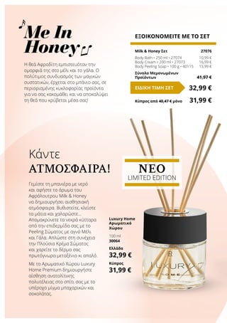 Κάντε
ΑΤΜΌΣΦΑΙΡΑ!
Me In
Honey
Η θεά Αφροδίτη εμπιστευόταν την
ομορφιά της στο μέλι και το γάλα. Ο
πολύτιμος συνδυασμός των μαγικών
συστατικών, έρχεται στο μπάνιο σας, σε
περιορισμένης κυκλοφορίας προϊόντα
για να σας κακομάθει και να αποκαλύψει
τη θεά που κρύβεται μέσα σας!
ΕΞΟΙΚΟΝΟΜΕΙΤΕ ΜΕ ΤΟ ΣΕΤ
Milk & Honey Σετ	 27076
Body Bath • 250 ml • 27074	 10,99 €
Body Cream • 200 ml • 27073	 16,99 €
Body Peeling Soap • 100 g • 40115	 13,99 €
Σύνολο Μεμονωμένων
Προϊόντων	 41,97 €
32,99 €ΕΙΔΙΚΗ ΤΙΜΗ ΣΕΤ
Κύπρος από 40,47 € μόνο	 31,99 €
Γεμίστε τη μπανιέρα με νερό
και αφήστε το άρωμα του
Αφρόλουτρου Milk & Honey
να δημιουργήσει αισθησιακή
ατμόσφαιρα. Βυθιστείτε, κλείστε
τα μάτια και χαλαρώστε…
Απομακρύνετε τα νεκρά κύτταρα
από την επιδερμίδα σας με το
Peeling Σώματος με αγνό Μέλι
και Γάλα. Απλώστε στη συνέχεια
την Πλούσια Κρέμα Σώματος
και χαρείτε το δέρμα σας
πρωτόγνωρα μεταξένιο κι απαλό.
Με το Αρωματικό Χώρου Luxury
Home Premium δημιουργήστε
αίσθηση ανατολίτικης
πολυτέλειας στο σπίτι σας με το
υπέροχο μίγμα μπαχαρικών και
σοκολάτας.
Luxury Home
Αρωματικό
Χώρου
100 ml
30064
Ελλάδα
32,99 €
Κύπρος
31,99 €
NEO
LIMITED EDITION
 