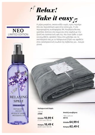 NEO
LIMITED EDITION
Η μέρα μικραίνει, σκοτεινιάζει νωρίς, εμείς περνάμε
όλο και περισσότερη ώρα στην εστία μας. Η νέα
περιορισμένης κυκλοφορίας XXL Κουβέρτα θα σας
κρατήσει ζεστούς στο σώμα και στην καρδιά με την
ζεστή και αναπαυτική υφή της. Και όταν έρθει η ώρα
να κοιμηθείτε, ψεκάστε πάνω στο μαξιλάρι και τα
σκεπάσματά σας με το Χαλαρωτικό Σπρέι και αφεθείτε
στην καταπραϋντική ευωδιά της λεβάντας για… όνειρα
γλυκά.
Χαλαρωτικό Σπρέι
150 ml
27090
Ελλάδα 10,99 €
(7,33 € ανά 100 ml)
Κύπρος 10,49 €
(6,99 € ανά 100 ml)
Απαλή κουβέρτα
180 x 220 cm
40116
Ελλάδα 64,99 €
Κύπρος 62,49 €
Relax!
Take it easy
 