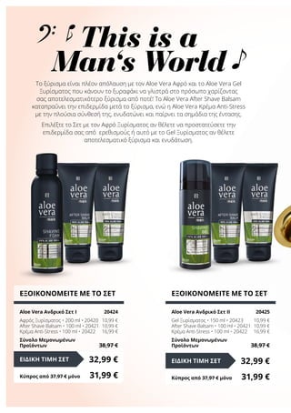 Το ξύρισμα είναι πλέον απόλαυση με τov Aloe Vera Αφρό και το Aloe Vera Gel
Ξυρίσματος που κάνουν το ξυραφάκι να γλιστρά στο πρόσωπο χαρίζοντας
σας αποτελεσματικότερο ξύρισμα από ποτέ! Το Aloe Vera After Shave Balsam
καταπραΰνει την επιδερμίδα μετά το ξύρισμα, ενώ η Aloe Vera Κρέμα Anti-Stress
με την πλούσια σύνθεσή της, ενυδατώνει και παίρνει τα σημάδια της έντασης.
Επιλέξτε το Σετ με τον Αφρό Ξυρίσματος αν θέλετε να προστατεύσετε την
επιδερμίδα σας από ερεθισμούς ή αυτό με το Gel Ξυρίσματος αν θέλετε
αποτελεσματικό ξύρισμα και ενυδάτωση.
ΕΞΟΙΚΟΝΟΜΕΙΤΕ ΜΕ ΤΟ ΣΕΤ
Aloe Vera Ανδρικό Σετ I	 20424
Αφρός Ξυρίσματος • 200 ml • 20420	 10,99 €
After Shave Balsam • 100 ml • 20421	 10,99 €
Κρέμα Anti-Stress • 100 ml • 20422	 16,99 €
Σύνολο Μεμονωμένων
Προϊόντων	 38,97 €
32,99 €ΕΙΔΙΚΗ ΤΙΜΗ ΣΕΤ
Κύπρος από 37,97 € μόνο	 31,99 €
ΕΞΟΙΚΟΝΟΜΕΙΤΕ ΜΕ ΤΟ ΣΕΤ
Aloe Vera Ανδρικό Σετ II	 20425
Gel Ξυρίσματος • 150 ml • 20423	 10,99 €
After Shave Balsam • 100 ml • 20421	 10,99 €
Κρέμα Anti-Stress • 100 ml • 20422	 16,99 €
Σύνολο Μεμονωμένων
Προϊόντων	 38,97 €
32,99 €ΕΙΔΙΚΗ ΤΙΜΗ ΣΕΤ
Κύπρος από 37,97 € μόνο	 31,99 €
This is a
Man‘s World
 