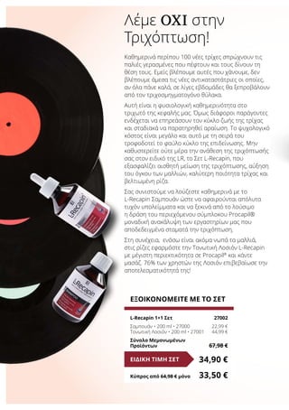 Λέμε ΌΧΙ στην
Τριχόπτωση!
Καθημερινά περίπου 100 νέες τρίχες σπρώχνουν τις
παλιές γερασμένες που πέφτουν και τους δίνουν τη
θέση τους. Εμείς βλέπουμε αυτές που χάνουμε, δεν
βλέπουμε άμεσα τις νέες αντικαταστάτριες οι οποίες,
αν όλα πάνε καλά, σε λίγες εβδομάδες θα ξεπροβάλουν
από τον τριχοσμηγματογόνο θύλακα.
Αυτή είναι η φυσιολογική καθημερινότητα στο
τριχωτό της κεφαλής μας. Όμως διάφοροι παράγοντες
ενδέχεται να επηρεάσουν τον κύκλο ζωής της τρίχας
και σταδιακά να παρατηρηθεί αραίωση. Το ψυχολογικό
κόστος είναι μεγάλο και αυτό με τη σειρά του
τροφοδοτεί το φαύλο κύκλο της επιδείνωσης. Μην
καθυστερείτε ούτε μέρα την ανάθεση της τριχόπτωσής
σας στον ειδικό της LR, το Σετ L-Recapin, που
εξασφαλίζει αισθητή μείωση της τριχόπτωσης, αύξηση
του όγκου των μαλλιών, καλύτερη ποιότητα τρίχας και
βελτιωμένη ρίζα.
Σας συνιστούμε να λούζεστε καθημερινά με το
L-Recapin Σαμπουάν ώστε να αφαιρούνται απόλυτα
τυχόν υπολείμματα και να ξεκινά από το λούσιμο
η δράση του περιεχόμενου σύμπλοκου Procapil®
μοναδική ανακάλυψη των εργαστηρίων μας που
αποδεδειγμένα σταματά την τριχόπτωση.
Στη συνέχεια, ενόσω είναι ακόμα νωπά τα μαλλιά,
στις ρίζες εφαρμόστε την Τονωτική Λοσιόν L-Recapin
με μέγιστη περιεκτικότητα σε Procapil®
και κάντε
μασάζ. 76% των χρηστών της Λοσιόν επιβεβαίωσε την
αποτελεσματικότητά της!
ΕΞΟΙΚΟΝΟΜΕΙΤΕ ΜΕ ΤΟ ΣΕΤ
L-Recapin 1+1 Σετ	 27002
Σαμπουάν • 200 ml • 27000	 22,99 €
Τονωτική Λοσιόν • 200 ml • 27001	 44,99 €
Σύνολο Μεμονωμένων
Προϊόντων	 67,98 €
34,90 €ΕΙΔΙΚΗ ΤΙΜΗ ΣΕΤ
Κύπρος από 64,98 € μόνο	 33,50 €
 