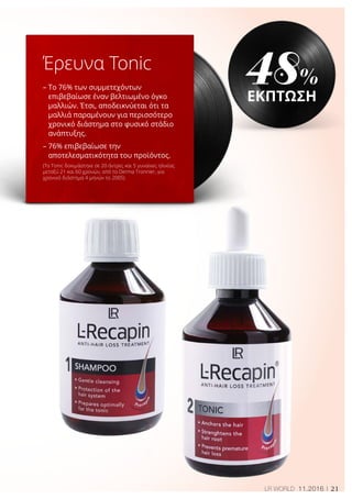21LR WORLD 11.2016
Έρευνα Tonic
– Το 76% των συμμετεχόντων
επιβεβαίωσε έναν βελτιωμένο όγκο
μαλλιών. Έτσι, αποδεικνύεται ότι τα
μαλλιά παραμένουν για περισσότερο
χρονικό διάστημα στο φυσικό στάδιο
ανάπτυξης.
– 76% επιβεβαίωσε την
αποτελεσματικότητα του προϊόντος.
(To Tonic δοκιμάστηκε σε 20 άντρες και 5 γυναίκες ηλικίας
μεταξύ 21 και 60 χρονών, από το Derma Tronnier, για
χρονικό διάστημα 4 μηνών το 2005)
48%
ΕΚΠΤΩΣΗ
 