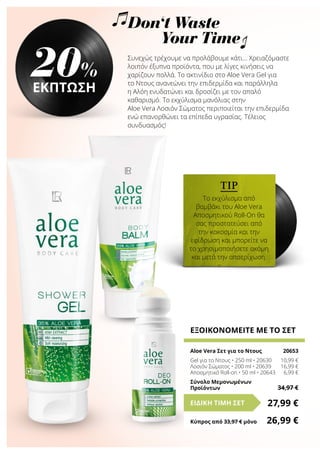 TIP
Το εκχύλισμα από
βαμβάκι του Aloe Vera
Αποσμητικού Roll-On θα
σας προστατεύσει από
την κακοσμία και την
εφίδρωση και μπορείτε να
το χρησιμοποιήσετε ακόμη
και μετά την αποτρίχωση.
Don‘t Waste
Your Time
Συνεχώς τρέχουμε να προλάβουμε κάτι… Χρειαζόμαστε
λοιπόν έξυπνα προϊόντα, που με λίγες κινήσεις να
χαρίζουν πολλά. Το ακτινίδιο στο Aloe Vera Gel για
το Ντους ανανεώνει την επιδερμίδα και παράλληλα
η Αλόη ενυδατώνει και δροσίζει με τον απαλό
καθαρισμό. Το εκχύλισμα μανόλιας στην
Aloe Vera Λοσιόν Σώματος περιποιείται την επιδερμίδα
ενώ επανορθώνει τα επίπεδα υγρασίας. Τέλειος
συνδυασμός!
ΕΞΟΙΚΟΝΟΜΕΙΤΕ ΜΕ ΤΟ ΣΕΤ
Aloe Vera Σετ για το Ντους	 20653
Gel για το Ντους • 250 ml • 20630	 10,99 €
Λοσιόν Σώματος • 200 ml • 20639	 16,99 €
Αποσμητικό Roll-on • 50 ml • 20643	 6,99 €
Σύνολο Μεμονωμένων
Προϊόντων	 34,97 €
27,99 €ΕΙΔΙΚΗ ΤΙΜΗ ΣΕΤ
Κύπρος από 33,97 € μόνο	 26,99 €
20%
ΕΚΠΤΩΣΗ
 