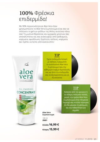 23LR WORLD 11.2016
TIP
Έχετε επιδερμίδα λιπαρή
με ατέλειες; Εφαρμόστε
το αναπλαστικό Aloe Vera
Συμπύκνωμα πριν την
καθημερινήκρέμαπεριποίησής
σας και δείτε την επιδερμίδα
σας να εξισορροπείται και να
εξυγιαίνεται!
TIP
Καήκατε από τον φούρνο ή
το σίδερο; Απλώστε πολλές
φορές την ημέρα Αloe Vera
Συμπύκνωμα στην πληγείσα
περιοχή και να είστε σίγουροι
ότι θα μειώσει τη φλόγωση
και την πιθανότητα για
σημάδι!
100% Φρέσκια
επιδερμίδα!
Aloe Vera
Συμπύκνωμα
100 ml
20601
Ελλάδα 16,99 €
Κύπρος 15,99 €
Με 90% περιεκτικότητα σε Aloe Vera όταν
χρησιμοποιείτε το Aloe Vera Συμπύκνωμα είναι σαν να
απλώνετε το gel των φύλλων της Αλόης αυτούσιο πάνω
σας! Το μυστικό θεραπείας και ομορφιάς χιλιετιών σας
αποκαλύπτεται και σας ανακουφίζει από ερεθισμούς,
καψίματα, αφυδάτωση, ξηρότητα, ατέλειες, κοψίματα.
Δεν πρέπει να λείπει από κανένα σπίτι!
 