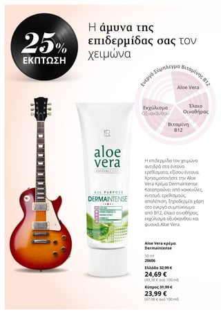 Η άμυνα της
επιδερμίδας σας τον
χειμώνα
Η επιδερμίδα τον χειμώνα
αντιδρά στα έντονα
ερεθίσματα, εξίσου έντονα.
Χρησιμοποιήστε την Aloe
Vera Κρέμα DermaIntense.
Καταπραΰνει από κοκκινίλες,
κνησμό, ερεθισμούς,
απολέπιση, ξηροδερμία χάρη
στο ενεργό συμπύκνωμα
από Β12, έλαιο οινοθήρας,
εκχύλισμα οξυάκανθου και
φυσικά Aloe Vera.
25%
ΕΚΠΤΩΣΗ
Aloe Vera κρέμα
Dermaintense
50 ml
20606
Ελλάδα 32,99 €
24,69 €
(49,38 € ανά 100 ml)
Κύπρος 31,99 €
23,99 €
(47,98 € ανά 100 ml)
Aloe Vera
Έλαιο
Οινοθήρας
Βιταμίνη
B12
Εκχύλισμα
Οξυακάνθου
Ενερ
γό
Σύμπλεγμα Βιταμίνης
Β12
 
