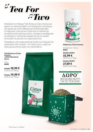 25LR WORLD 11.2016
Tea For 	
Two
Τσάϊ βοτάνων Cistus
Incanus
+ΔΩΡΟ Μεταλικό
Κουτί
250 g
80404
Ελλάδα 18,99 €
(75,96 € ανά 1000 g)
Κύπρος 15,99 €
(93,96 € ανά 1000 g)
Κάψουλες Cistus Incanus
60 κάψουλες / 33,5 g
80325
Ελλάδα 43,99 €
32,99 €
(98,48 € ανά 100 g)
Κύπρος 36,99 €
27,69 €
(82,66 € ανά 100 g)
ΔΩΡΟ*
ΜΕΤΑΛΙΚΟ ΚΟΥΤΙ
ΓΙΑ ΤΟ ΤΣΆΙ ΣΑΣ!
Απολαύστε το Υπέροχο Τσάι Βοτάνων Cistus Incanus και
χαρείτε τα πολύτιμα οφέλη του! Στηριχτείτε στη δύναμη
της φύσης και πιείτε καθημερινά ένα ζεστό φλιτζάνι.
Οι κάψουλες Cistus Incanus πέρα από το πλούσια σε
αντιοξειδωτικά εκχύλισμα κίστου, περιέχουν ψευδάργυρο
και Βιταμίνη C συστατικά απαραίτητα για την ομαλή
λειτουργία της άμυνας του οργανισμού σας.
Προσφέρετε στον οργανισμό σας Ευεξία και Ενίσχυση του
οργανισμού από τη φύση – ότι πρέπει για τις υγρές και
κρύες χειμωνιάτικες μέρες που ακολουθούν.
*Όσο διαρκεί το απόθεμα
 