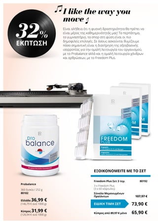 Είναι αλήθεια ότι η φυσική δραστηριότητα θα πρέπει να
είναι μέρος της καθημερινότητάς μας! Το περπάτημα,
το γυμναστήριο, τα σπορ στη φύση είναι οι πιο
δημοφιλείς επιλογές. Σε όσους ασκούνται θυμίζουμε
πόσο σημαντική είναι η διατήρηση της οξεοβασικής
ισορροπίας για την ομαλή λειτουργία του οργανισμού,
με το Probalance αλλά και η ομαλή λειτουργία χόνδρων
και αρθρώσεων, με το Freedom Plus.
ΕΞΟΙΚΟΝΟΜΕΙΤΕ ΜΕ ΤΟ ΣΕΤ
Freedom Plus Σετ 3 τεμ.	 80192
3 x Freedom Plus
(3 x 60 κάψουλες)
Σύνολο Μεμονωμένων
Προϊόντων	 107,97 €
73,90 €ΕΙΔΙΚΗ ΤΙΜΗ ΣΕΤ
Κύπρος από 89,97 € μόνο	 65,90 €
32%
ΕΚΠΤΩΣΗ
Probalance
360 δισκία / 252 g
80102
Ελλάδα 36,99 €
(146,79 € ανά 1000 g)
Κύπρος 31,99 €
(126,94 € ανά 1000 g)
I like the way you
move
 