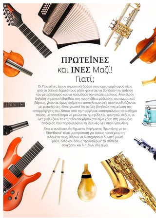 ΠΡΩΤΕΐΝΕΣ
και ΊΝΕΣ Μαζί!
Γιατί;
Οι Πρωτεΐνες έχουν σημαντική δράση στον οργανισμό αφού πέρα
από το βασικό δομικό τους ρόλο, φαίνεται να βοηθούν την αύξηση
του μεταβολισμού και να προωθούν την απώλεια λίπους. Αποτελούν
δηλαδή σημαντική βοήθεια στη προσπάθεια ρύθμισης του σωματικού
βάρους, γίνονται όμως ακόμα πιο αποτελεσματικές όταν συνδυάζονται
με φυτικές ίνες. Είναι γνωστό ότι οι ίνες βοηθούν στη μείωση της
απορρόφησης του λίπους από την τροφή και καταπραΰνουν το αίσθημα
πείνας, με αποτέλεσμα να μειώνεται η μερίδα του φαγητού. Ακόμα, οι
ίνες ρυθμίζουν τα επίπεδα σακχάρου στο αίμα χάρη στη μειωμένη
απόκριση που παρουσιάζουν οι φυτικές ίνες στην ινσουλίνη.
Έτσι ο συνδυασμός Figuactiv Ροφήματος Πρωτεΐνης με το
FiberBoost3
είναι μια πρόταση για όσους προσέχουν τη
σιλουέτα τους, θέλουν να διατηρήσουν δυνατή μυϊκή
μάζα, αλλά και όσους “φροντίζουν” τα επίπεδα
σακχάρου και λιπιδίων στο αίμα.
 