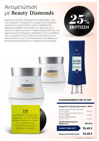 3LR WORLD 11.2016
Αντιμετώπιση
με Beauty Diamonds
Διαμάντια, Πεπτίδια, Υαλουρονικό οξύ, Μανιτάρια... όλα
στην υπηρεσία της διαχρονικής ομορφιάς σας. Σύγχρονα
συστατικά της κοσμετολογίας μαζί με παραδοσιακές
φόρμουλες βοηθούν στη σύσφιξη του δέρματος και τη
μείωση των ορατών ρυτίδων. Η Κρέμα Ημέρας βελτιώνει την
αρχιτεκτονική του δέρματος, προστατεύει από τις ελεύθερες
ρίζες και χαρίζει 24ωρη ενυδάτωση. Συνδυάστε τη με τη
Κρέμα Νυκτός που με τα πολύτιμα έλαιά της αναδομεί τον
φυσικό δερματικό φραγμό της επιδερμίδας όσο κοιμάστε.
TIP
Δύο βραδιές την εβδομάδα
εφαρμόστε την Νέα Zeitgard
Sleeping Mask και επιτρέψτε
της να φροντίσει την
επιδερμίδα σας κατά τη
διάρκεια της νύχτας.
ΕΞΟΙΚΟΝΟΜΕΙΤΕ ΜΕ ΤΟ ΣΕΤ
Zeitgard Σετ Ειδικής Φροντίδας ΙΙ	 28313
Beauty Diamonds Κρέμα Ημέρας
50 ml • 28303	 36,99 €
Beauty Diamonds Κρέμα Νυκτός
50 ml • 28304	 42,99 €
Zeitgard Sleeping Mask
50 ml • 71011	 21,99 €
Σύνολο Μεμονωμένων
Προϊόντων	 101,97 €
76,49 €ΕΙΔΙΚΗ ΤΙΜΗ ΣΕΤ
Κύπρος από 99,47 € μόνο	 74,49 €
25%
ΕΚΠΤΩΣΗ
 