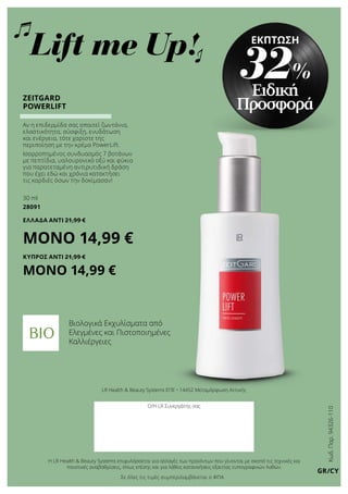 Κωδ.Παρ.94326-110
GR/CY
LR Health  Beauty Systems ΕΠΕ • 14452 Μεταμόρφωση Αττικής
Ο/Η LR Συνεργάτης σας
Η LR Health  Beauty Systems επιφυλάσσεται για αλλαγές των προϊόντων που γίνονται με σκοπό τις τεχνικές και
ποιοτικές αναβαθμίσεις, όπως επίσης και για λάθος κατανοήσεις εξαιτίας τυπογραφικών λαθών.
ZEITGARD
POWERLIFT
Αν η επιδερμίδα σας απαιτεί ζωντάνια,
ελαστικότητα, σύσφιξη, ενυδάτωση
και ενέργεια, τότε χαρίστε της
περιποίηση με την κρέμα PowerLift.
Ισορροπημένος συνδυασμός 7 βοτάνων
με πεπτίδια, υαλουρονικό οξύ και φύκια
για παρατεταμένη αντιρυτιδική δράση
που έχει εδώ και χρόνια κατακτήσει
τις καρδιές όσων την δοκίμασαν!
30 ml
28091
ΕΛΛΑΔΑ ΑΝΤΊ 21,99 €
ΜΟΝΟ 14,99 €
ΚΥΠΡΟΣ ΑΝΤΊ 21,99 €
ΜΟΝΟ 14,99 €
Βιολογικά Εκχυλίσματα από
Ελεγμένες και Πιστοποιημένες
Καλλιέργειες
Σε όλες τις τιμές συμπεριλαμβάνεται ο ΦΠΑ
Ειδική
Προσφορά
ΕΚΠΤΩΣΗ
32%
Lift me Up!
 