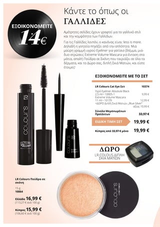 Κάντε το όπως οι
ΓΑΛΛΊΔΕΣ
Αμέτρητες σελίδες έχουν γραφτεί για το γαλλικό στιλ
και την κομψότητα των Γαλλίδων.
Για τις Γαλλίδες λοιπόν, ο κανόνας είναι: less is more.
Δηλαδή η γοητεία πηγάζει από την απλότητα. Μια
μαύρη γραμμή υγρού Eyeliner για γατίσιο βλέμμα, μια-
δυο στρώσεις Extreme Volume Mascara για ένταση στα
μάτια, απαλή Πούδρα σε Σκόνη που ταιριάζει σε όλα τα
δέρματα, και το Δώρο σας, διπλή Σκιά Ματιών, και είστε
έτοιμες!
ΕΞΟΙΚΟΝΟΜΕΙΤΕ ΜΕ ΤΟ ΣΕΤ
LR Colours Cat Eye Σετ	 10374
Υγρό Eyeliner Absolute Black
2,5 ml • 10005-1	 9,99 €
Extreme Volume Mascara
11 ml • 10179 	 12,99 €
+ΔΩΡΟ Διπλή Σκιά Ματιών „Blue-Silver“
	 αξίας 10,99 €
Σύνολο Μεμονωμένων
Προϊόντων	 33,97 €
19,99 €ΕΙΔΙΚΗ ΤΙΜΗ ΣΕΤ
Κύπρος από 33,97 € μόνο	 19,99 €
ΕΞΟΙΚΟΝΟΜΕΙΤΕ
14€
LR Colours Πούδρα σε
σκόνη
15 g
10064
Ελλάδα 16,99 €
(113,27 € ανά 100 g)
Κύπρος 15,99 €
(106,60 € ανά 100 g)
ΔΩΡΟ
LR COLOUS ΔΙΠΛΗ
ΣΚΙΑ ΜΑΤΙΩΝ
 