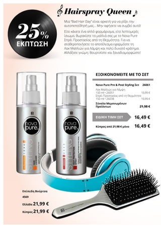 Μια “Bad Hair Day” είναι αρκετή για να ρίξει την
αυτοπεποίθησή μας… Μην αφήσετε να συμβεί αυτό!
Είτε κάνετε ένα απλό φορμάρισμα, είτε λεπτομερές
ίσιωμα, θωρακίστε τα μαλλιά σας με το Nova Pure
Σπρέι Προστασίας από τη Θερμότητα. Για να
σταθεροποιήσετε το αποτέλεσμα εφαρμόστε τη
Λακ Μαλλιών για Λάμψη και πολύ δυνατό κράτημα.
Αλλάξατε γνώμη; Βουρτσίστε και ξαναδιαμορφώστε!
ΕΞΟΙΚΟΝΟΜΕΙΤΕ ΜΕ ΤΟ ΣΕΤ
Nova Pure Pre & Post Styling Σετ	 26061
Λακ Μαλλιών για Λάμψη
150 ml • 26051	 10,99 €
Σπρέι Προστασίας από τη Θερμότητα
150 ml • 26038	 10,99 €
Σύνολο Μεμονωμένων
Προϊόντων	 21,98 €
16,49 €ΕΙΔΙΚΗ ΤΙΜΗ ΣΕΤ
Κύπρος από 21,98 € μόνο	 16,49 €
25%
ΕΚΠΤΩΣΗ
Επίπεδη Βούρτσα
4569
Ελλάδα 21,99 €
Κύπρος 21,99 €
Hairspray Queen
 