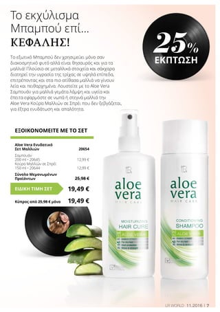 7LR WORLD 11.2016
Το εκχύλισμα
Μπαμπού επί…
ΚΕΦΑΛΉΣ!
ΕΞΟΙΚΟΝΟΜΕΙΤΕ ΜΕ ΤΟ ΣΕΤ
Aloe Vera Ενυδατικό
Σετ Μαλλιών	 20654
Σαμπουάν
200 ml • 20645	 12,99 €
Κούρα Μαλλιών σε Σπρέϊ
150 ml • 20644	 12,99 €
Σύνολο Μεμονωμένων
Προϊόντων	 25,98 €
19,49 €ΕΙΔΙΚΗ ΤΙΜΗ ΣΕΤ
Κύπρος από 25,98 € μόνο	 19,49 €
25%
ΕΚΠΤΩΣΗΤο εξωτικό Μπαμπού δεν χρησιμεύει μόνο σαν
διακοσμητικό φυτό αλλά είναι θησαυρός και για τα
μαλλιά! Πλούσιο σε μεταλλικά στοιχεία και σάκχαρα
διατηρεί την υγρασία της τρίχας σε υψηλά επίπεδα,
επιτρέποντας και στα πιο ατίθασα μαλλιά να γίνουν
λεία και πειθαρχημένα. Λουστείτε με το Aloe Vera
Σαμπουάν για μαλλιά γεμάτα λάμψη και υγεία και
έπειτα εφαρμόστε σε νωπά ή στεγνά μαλλιά την
Aloe Vera Κούρα Μαλλιών σε Σπρέι που δεν ξεβγάζεται,
για έξτρα ενυδάτωση και απαλότητα.
 
