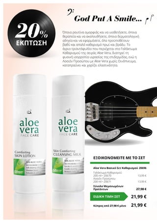 Όποια ρουτίνα ομορφιάς και να υιοθετήσετε, όποια
θεραπεία και να ακολουθήσετε, όποια δερματολογική
οδηγία και να εφαρμόσετε, όλα προϋποθέτουν
βαθύ και απαλό καθαρισμό πρωί και βράδυ. Το
άγριο τριαντάφυλλο που περιέχεται στο Γαλάκτωμα
Καθαρισμού της σειράς Aloe Vera, διατηρεί τη
φυσική ισορροπία υγρασίας της επιδερμίδας, ενώ η
Λοσιόν Προσώπου με Aloe Vera χωρίς Οινόπνευμα,
καταπραΰνει και χαρίζει ελαστικότητα.
20%
ΕΚΠΤΩΣΗ
ΕΞΟΙΚΟΝΟΜΕΙΤΕ ΜΕ ΤΟ ΣΕΤ
Aloe Vera Βασικό Σετ Καθαρισμού	20696
Γαλάκτωμα Καθαρισμού
200 ml • 20670	 13,99 €
Λοσιόν Προσώπου
200 ml • 20671	 13,99 €
Σύνολο Μεμονωμένων
Προϊόντων	 27,98 €
21,99 €ΕΙΔΙΚΗ ΤΙΜΗ ΣΕΤ
Κύπρος από 27,98 € μόνο	 21,99 €
God Put A Smile...
 