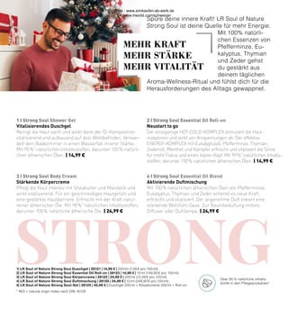 sTRONG
1 I Strong Soul Shower Gel
3 I Strong Soul Body Cream
2 I Strong Soul Essential Oil Roll-on
4 I Strong Soul Essential Oil Blend
Vitalisierendes Duschgel
Reinigt die Haut sanft und wirkt dank der Öl-Komposition
vitalisierend und aufbauend auf dein Wohlbefinden. Verwan-
delt dein Badezimmer in einen Wasserfall innerer Stärke.
Mit 95 %*
natürlichen Inhaltsstoffen, darunter 100 % natürli-
chen ätherischen Ölen. | 14,99 €
Stärkende Körpercreme
Pflegt die Haut intensiv mit Sheabutter und Mandelöl und
wirkt vitalisierend. Für ein geschmeidiges Hautgefühl und
eine gestärkte Hautbarriere. Erfrischt mit der Kraft natur-
reiner ätherischer Öle. Mit 98 %*
natürlichen Inhaltsstoffen,
darunter 100 % natürliche ätherische Öle. | 24,99 €
Spüre deine innere Kraft! LR Soul of Nature
Strong Soul ist deine Quelle für mehr Energie.
Mit 100% natürli-
chen Essenzen von
Pfefferminze, Eu-
kalyptus, Thymian
und Zeder gehst
du gestärkt aus
deinem täglichen
Aroma-Wellness-Ritual und fühlst dich für die
Herausforderungen des Alltags gewappnet.
Neustart to go
Der einzigartige HOT-COLD-KOMPLEX stimuliert die Haut-
rezeptoren und lenkt von Anspannungen ab. Der effektive
ENERGY-KOMPLEX mit Eukalyptusöl, Pfefferminze, Thymian,
Zedernöl, Menthol und Kampfer erfrischt und vitalisiert die Sinne
für mehr Fokus und einen klaren Kopf. Mit 99 %*
natürlichen Inhalts-
stoffen, darunter 100 % natürlichen ätherischen Ölen. | 14,99 €
Aktivierende Duftmischung
Mit 100 % natürlichen ätherischen Ölen von Pfefferminze,
Eukalyptus, Thymian und Zeder schenkt es neue Kraft,
erfrischt und vitalisiert. Der angenehme Duft kreiert eine
stärkende Wohlfühl-Oase. Zur Raumbeduftung mittels
Diffuser oder Duftlampe. | 24,99 €
1| LR Soul of Nature Strong Soul Duschgel | 26121 | 14,99 € | 200 ml (7,49 € pro 100 ml)
2| LR Soul of Nature Strong Soul Essential Oil Roll-on | 26123 | 14,99 € | 10 ml (149,90 € pro 100 ml)
3| LR Soul of Nature Strong Soul Körpercreme | 26122 | 24,99 € | 200 ml (12,49 € pro 100 ml)
4| LR Soul of Nature Strong Soul Duftmischung | 26120 | 24,99 € | 10 ml (249,90 € pro 100 ml)
5| LR Soul of Nature Strong Soul-Set | 26125 | 45,99 € | Duschgel 200 ml + Körpercreme 200 ml + Roll-on
* NOI = natural origin index nach DIN 16128
Über 95 % natürliche Inhalts-
stoffe in den Pflegeprodukten*
MEHR KRAFT
MEHR STÄRKE
MEHR VITALITÄT
Shop : www.eimkaufen-ab-werk.de
LR www.lrworld.com/schweizer
 