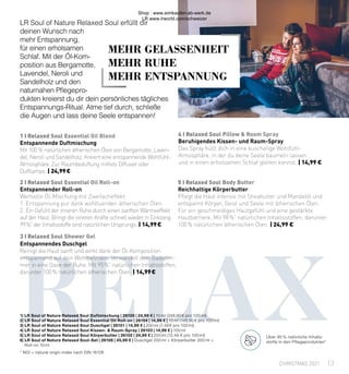 rELAX
3 I Relaxed Soul Shower Gel
5 I Relaxed Soul Body Butter
2 I Relaxed Soul Essential Oil Roll-on
1 I Relaxed Soul Essential Oil Blend 4 I Relaxed Soul Pillow & Room Spray
1| LR Soul of Nature Relaxed Soul Duftmischung | 26100 | 24,99 € | 10 ml (249,90 € pro 100 ml)
2| LR Soul of Nature Relaxed Soul Essential Oil Roll-on | 26104 | 14,99 € | 10 ml (149,90 € pro 100 ml)
3| LR Soul of Nature Relaxed Soul Duschgel | 26101 | 14,99 € | 200 ml (7,49 € pro 100 ml)
4| LR Soul of Nature Relaxed Soul Kissen- & Raum-Spray | 26103 | 14,99 € | 100 ml
5| LR Soul of Nature Relaxed Soul Körperbutter | 26102 | 24,99 € | 200 ml (12,49 € pro 100 ml)
6| LR Soul of Nature Relaxed Soul-Set | 26106 | 45,99 € | Duschgel 200 ml + Körperbutter 200 ml +
	 Roll-on 10 ml
* NOI = natural origin index nach DIN 16128
MEHR GELASSENHEIT
MEHR RUHE
MEHR ENTSPANNUNG
LR Soul of Nature Relaxed Soul erfüllt dir
deinen Wunsch nach
mehr Entspannung,
für einen erholsamen
Schlaf. Mit der Öl-Kom-
position aus Bergamotte,
Lavendel, Neroli und
Sandelholz und den
naturnahen Pflegepro-
dukten kreierst du dir dein persönliches tägliches
Entspannungs-Ritual. Atme tief durch, schließe
die Augen und lass deine Seele entspannen!
Entspannendes Duschgel
Reinigt die Haut sanft und wirkt dank der Öl-Komposition
entspannend auf dein Wohlbefinden. Verwandelt dein Badezim-
mer in eine Oase der Ruhe. Mit 95 %*
natürlichen Inhaltsstoffen,
darunter 100 % natürlichen ätherischen Ölen. | 14,99 €
Reichhaltige Körperbutter
Pflegt die Haut intensiv mit Sheabutter und Mandelöl und
entspannt Körper, Geist und Seele mit ätherischen Ölen.
Für ein geschmeidiges Hautgefühl und eine gestärkte
Hautbarriere. Mit 98 %*
natürlichen Inhaltsstoffen, darunter
100 % natürlichen ätherischen Ölen. | 24,99 €
Entspannender Roll-on
Wertvolle Öl-Mischung mit Zweifacheffekt:
1. Entspannung pur dank wohltuenden ätherischen Ölen.
2. Ein Gefühl der inneren Ruhe durch einen sanften Wärmeeffekt
auf der Haut. Bringt die inneren Kräfte schnell wieder in Einklang.
99 %*
der Inhaltsstoffe sind natürlichen Ursprungs. | 14,99 €
Entspannende Duftmischung
Mit 100  % natürlichen ätherischen Ölen von Bergamotte, Laven-
del, Neroli und Sandelholz. Kreiert eine entspannende Wohlfühl-
Atmosphäre. Zur Raumbeduftung mittels Diffuser oder
Duftlampe. | 24,99 €
Beruhigendes Kissen- und Raum-Spray
Das Spray hüllt dich in eine kuschelige Wohlfühl-
Atmosphäre, in der du deine Seele baumeln lassen
und in einen erholsamen Schlaf gleiten kannst. | 14,99 €
13
CHRISTMAS 2021
Über 95 % natürliche Inhalts-
stoffe in den Pflegeprodukten*
Shop : www.eimkaufen-ab-werk.de
LR www.lrworld.com/schweizer
 