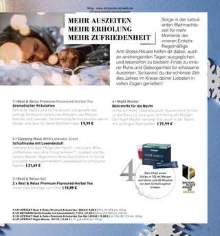1 I Rest & Relax Premium Flavoured Herbal Tea
2 I Sleeping Mask With Lavender Scent
3 I Rest & Relax-Set
4 I Night Master
4
MEHR AUSZEITEN
MEHR ERHOLUNG
MEHR ZUFRIEDENHEIT
1| LR LIFETAKT Rest & Relax Premium Kräutertee | 80544 | 9,99 € | 75 g (13,32 € pro 100 g)
2| LR ZEITGARD Schlafmaske mit Lavendelduft | 71014 | 21,69 € | 50 ml (43,38 € pro 100 ml)
3| LR LIFETAKT Rest & Relax Premium Kräutertee 2er-Set | 80545 | 15,89 € | 2x 75 g (46,73 € pro 100 g)
4| LR LIFETAKT Night Master | 81110 | 71,99 € | 111 g (64,85 € pro 100 g)
Aromatischer Kräutertee
Gönne dir täglich eine kleine Auszeit und genieße das
wohlige Aroma von natürlichen Kräutern, wie Melisse,
Kamille und Lavendel. Die harmonische Komposition wärmt
Körper und Geist für deine Wohlfühl-Oase. | 9,99 €
Schlafmaske mit Lavendelduft
Intensive Anti-Age-Pflege über Nacht – mit einem Wirk-
stoffkomplex aus Ultra Filling SpheresTM
, Jojobaöl und Shi-
zandra-Beeren. Regeneriert deine Gesichtshaut im Schlaf
und sorgt mit entspannendem Lavendelduft für erholsame
Nächte. | 21,69 €
2 x Rest & Relax Premium Flavoured Herbal Tea
Unser Geschenktipp zum Fest! | 15,89 €
Nährstoffe für die Nacht
Achte auf mehr Lebensqualität. Ausreichend Schlaf
ist die Basis für eine gute Stimmung am Morgen.
Der Night Master versorgt dich auch in der Nacht
mit wichtigen Nährstoffen. | 71,99 €
Sorge in der turbul-
enten Weihnachts-
zeit für mehr
Momente der
inneren Einkehr.
Regelmäßige
Anti-Stress-Rituale helfen dir dabei, auch
an anstrengenden Tagen ausgeglichen
und lebensfroh zu bleiben! Finde zu inne-
rer Ruhe und Geborgenheit für erholsame
Auszeiten. So kannst du die schönste Zeit
des Jahres im Kreise deiner Liebsten in
vollen Zügen genießen!
Den Inhalt eines
Sticks in 100 ml Wasser
einrühren und 30 Minuten
vor dem Schlafengehen
trinken.
15
CHRISTMAS 2021
Shop : www.eimkaufen-ab-werk.de
LR www.lrworld.com/schweizer
 