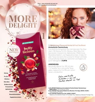 MORE
DELIGHT
1
new
AND LIMITED
1 I Bellylicious Flavoured Herbal & Fruit Tea Blend
1| LR LIFETAKT Bellylicious Aromatisierte Früchte-Kräuter-Teemischung |
80655 | 9,99 € | 75 g (13,32 € pro 100 g)
2| LR LIFETAKT Figu Active Bellylicious Blaubeer-Porridge | 80546 | 37,99 € |
512 g (74,20 € pro 1000 g)
3| LR LIFETAKT Bellylicious-Set | 80656 | 39,99 € |
Bellylicious Aromatischer Kräuter- & Früchtetee 75 g + Bellylicious Blaubeer-Porridge 512 g
Aromatische Teemischung
Eine köstliche Komposition aus internationalen Tee-Klas-
sikern. Mit Oolong, Pu-Erh, Hibiskus, Roter Bete, Erd-
beerstücken, Krauseminze, Apfelstücken, Pfefferminze,
Rosenblütenblättern und Hagebuttenschalen. Erlebe mit
jeder Tasse eine kleine Genussreise für Körper und Seele
und genieße das Gefühl von natürlicher Leichtigkeit und
purem Wohlgefühl! | 9,99 €
Zehn wertvolle
Zutaten – so viel
Gutes steckt im Tee!
ANWENDUNG:
Kochendes Wasser (ca. 200 ml) über
1 ½ Teelöffel Tee in eine große Tasse
geben, bedeckt für 5–6 Minuten ziehen
lassen und abseihen.
Apfelstücke
Pfefferminze
Erdbeerstücke
Rote Bete
Pu-Erh
Hagebuttenschalen
Rosenblütenblätter
Hibiskus
Krauseminze
Oolong
Shop : www.eimkaufen-ab-werk.de
LR www.lrworld.com/schweizer
 