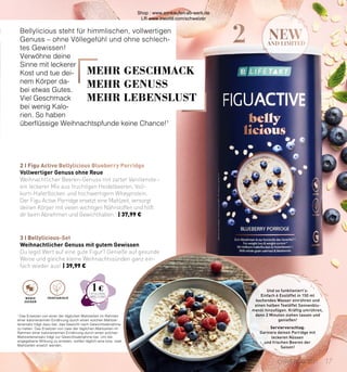 2 new
AND LIMITED
3 I Bellylicious-Set
2 I Figu Active Bellylicious Blueberry Porridge
Und so funktioniert’s:
Einfach 6 Esslöffel in 150 ml
kochendes Wasser einrühren und
einen halben Teelöffel Sonnenblu-
menöl hinzufügen. Kräftig umrühren,
dann 2 Minuten ziehen lassen und
genießen!
Serviervorschlag:
Garniere deinen Porridge mit
leckeren Nüssen
und frischen Beeren der
Saison!
1
Das Ersetzen von einer der täglichen Mahlzeiten im Rahmen
einer kalorienar­
men Ernährung durch ei­
nen solchen Mahlzei-
tenersatz trägt dazu bei, das Gewicht nach Gewichtsabnahme
zu halten. Das Ersetzen von zwei der täglichen Mahlzeiten im
Rahmen einer kalorienarmen Ernährung durch einen solchen
Mahlzeitenersatz trägt zur Gewichtsabnahme bei. Um die
angegebene Wirkung zu erzielen, sollten täglich eine bzw. zwei
Mahlzeiten ersetzt werden.
Bellylicious steht für himmlischen, vollwertigen
Genuss – ohne Völlegefühl und ohne schlech-
tes Gewissen!
Verwöhne deine
Sinne mit leckerer
Kost und tue dei-
nem Körper da-
bei etwas Gutes.
Viel Geschmack
bei wenig Kalo-
rien. So haben
überflüssige Weihnachtspfunde keine Chance!1
Weihnachtlicher Genuss mit gutem Gewissen
Du legst Wert auf eine gute Figur? Genieße auf gesunde
Weise und gleiche kleine Weihnachtssünden ganz ein-
fach wieder aus! | 39,99 €
Vollwertiger Genuss ohne Reue
Weihnachtlicher Beeren-Genuss mit zarter Vanillenote –
ein leckerer Mix aus fruchtigen Heidelbeeren, Voll-
korn-Haferflocken und hochwertigem Wheyprotein.
Der Figu Active Porridge ersetzt eine Mahlzeit, versorgt
deinen Körper mit vielen wichtigen Nährstoffen und hilft
dir beim Abnehmen und Gewichthalten.1
 | 37,99 €
VEGETARISCH
WENIG
ZUCKER
MEHR GESCHMACK
MEHR GENUSS
MEHR LEBENSLUST
1 €
17
CHRISTMAS 2021
Shop : www.eimkaufen-ab-werk.de
LR www.lrworld.com/schweizer
 