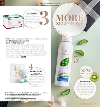 MORE
SELF-LOVE
4
3
new
AND LIMITED
5 I Aloe Vera Moisturising 2in1 Shower & Shave Mousse
5
Bio-Kiwi-Extrakt
Sorgt für ein erfrischtes,
geklärtes Hautbild und ver-
stärkt das Gefühl von Reinheit
auf der Haut. Kaum eine Frucht
enthält mehr Vitamin C als die
Kiwi. Sie spendet der Haut
Feuchtigkeit und sorgt für
mehr Spannkraft.
3 | LR LIFETAKT 5in1 Beauty Elixir | 81030 | 144,99 € | (19,33 € pro 100 ml)
4 | LR ALOE VIA Aloe Vera Körperpflege-Set | 20840 | 19,99 € |
2in1 Feuchtigkeitsspendender Dusch- & Rasierschaum 200 ml +
Aloe Vera Zarte Hautcreme 100  ml
5 | 
LR ALOE VIA Aloe Vera Feuchtigkeitsspendender 2in1
Dusch-  Rasierschaum | 20638 | 13,49 € | 200 ml (6,74 € pro 100 ml)
Feuchtigkeitsspendender 2in1
Dusch-  Rasierschaum
Kleiner Klecks, große Wirkung: Die federleichte, cremig-
fluffige Textur verschmilzt direkt beim Auftragen mit der
Hautoberfläche. Sie ermöglicht dir eine schnelle, sanfte
Reinigung und gleichzeitig eine gründliche, aber schonende
Rasur – für streichelzarte Haut. Reinigt, erfrischt und schützt
deine Haut vor dem Austrocknen mit reichlich Aloe Vera-Gel
und Bio-Kiwi-Extrakt. | 13,49 €
5in1 Beauty Elixir
Erfüllt dir 5 Beauty-
Wünsche mit einem Shot:
Jugendliches Aussehen,
schönes Hautbild1, gesundes
Bindegewebe2, kraftvolles
Haar3 und starke Nägel4
.
Aloe Vera
Körperpflege-Set
Aloe Vera Feuchtigkeits-
spendender 2in1 Dusch- 
Rasierschaum + Aloe Vera
Zarte Hautcreme – für
geschmeidige Haut im
Winter.
GESCHENK-SET
21
CHRISTMAS 2021
Shop : www.eimkaufen-ab-werk.de
LR www.lrworld.com/schweizer
 