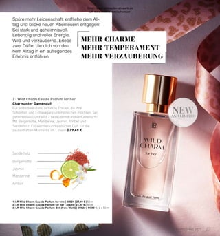 new
AND LIMITED
2 I Wild Charm Eau de Parfum for her
1| 
LR Wild Charm Eau de Parfum for him | 30621 | 27,49 € | 50 ml
2| 
LR Wild Charm Eau de Parfum for her | 30620 | 27,49 € | 50 ml
3| 
LR Wild Charm Eau de Parfum-Set (freie Wahl) | 30622 | 44,99 € | 2 x 50 ml
Sandelholz
Jasmin
Bergamotte
Mandarine
Amber
Charmanter Damenduft
Für selbstbewusste, feminine Frauen, die ihre
Schönheit und Extravaganz unterstreichen möchten. Sei
geheimnisvoll und wild – bezaubernd und verführerisch!
Mit Bergamotte, Mandarine, Jasmin, Amber und
Sandelholz. Ein warmer und sinnlicher Duft für die
zauberhaften Momente im Leben! | 27,49 €
Spüre mehr Leidenschaft, entfliehe dem All-
tag und blicke neuen Abenteuern entgegen!
Sei stark und geheimnisvoll.
Lebendig und voller Energie.
Wild und verzaubernd. Erlebe
zwei Düfte, die dich von dei-
nem Alltag in ein aufregendes
Erlebnis entführen.
MEHR CHARME
MEHR TEMPERAMENT
MEHR VERZAUBERUNG
23
CHRISTMAS 2021
Shop : www.eimkaufen-ab-werk.de
LR www.lrworld.com/schweizer
 