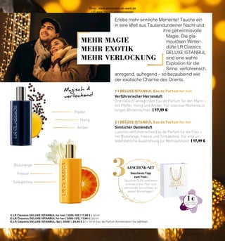 29
CHRISTMAS 2021
3
1 I DELUXE ISTANBUL Eau de Parfum for him
2 I DELUXE ISTANBUL Eau de Parfum for her
1 €
Magisch 
verlockend
Erlebe mehr sinnliche Momente! Tauche ein
in eine Welt aus Tausendundeiner Nacht und
ihre geheimnisvolle
Magie. Die gla-
mourösen Winter-
düfte LR Classics
DELUXE ISTANBUL
sind eine wahre
Explosion für die
Sinne: verführerisch,
anregend, aufregend – so bezaubernd wie
der exotische Charme des Orients.
1| LR Classics DELUXE ISTANBUL for him | 3295-168 | 17,99 € | 50 ml
2| LR Classics DELUXE ISTANBUL for her | 3295-133 | 17,99 € | 50 ml
3| LR Classics DELUXE ISTANBUL-Set | 30287 | 29,99 € | 2 x 50 ml Eau de Parfum (Kombination frei wählbar)
Pfeffer
Blutorange
Honig
Freesie
Amber
Tonkabohne
MEHR MAGIE
MEHR EXOTIK
MEHR VERLOCKUNG
Geschenk-Tipp
zum Fest:
Opulente Düfte verbreiten
orientalisches Flair und
wärmende Sinnlichkeit an
kalten Wintertagen!
Sinnlicher Damenduft
Luxuriös-verführerisches Eau de Parfum für die Frau –
mit Blutorange, Freesie und Tonkabohne. Für eine un-
widerstehliche Ausstrahlung zur Weihnachtszeit. | 17,99 €
Verführerischer Herrenduft
Orientalisch-anregendes Eau de Parfum für den Mann –
mit Pfeffer, Honig und Amber. Für intensive Momente in
langen Winternächten. | 17,99 €
GESCHENK-SET
29
CHRISTMAS 2021
Shop : www.eimkaufen-ab-werk.de
LR www.lrworld.com/schweizer
 