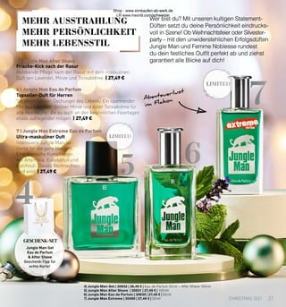 LIMITED
7
6
5
LIMITED
4
6 I Jungle Man Eau de Parfum
7 I Jungle Man Extreme Eau de Parfum
5 I Jungle Man After Shave
Wer bist du? Mit unseren kultigen Statement-
Düften setzt du deine Persönlichkeit eindrucks-
voll in Szene! Ob Weihnachtsfeier oder Silvester-
party – mit den unwiderstehlichen Erfolgsdüften
Jungle Man und Femme Noblesse rundest
du dein festliches Outfit perfekt ab und ziehst
garantiert alle Blicke auf dich!
Abenteuerlust
im Flakon
Topseller-Duft für Herren
Sei bereit für den Dschungel des Lebens! Ein spannender
Mix aus Lavendel, Grüner Minze und edler Tonkabohne für
alle Abenteurer, die es auch an den besinnlichen Feiertagen
etwas aufregender mögen. | 27,49 €
Frische-Kick nach der Rasur
Belebende Pflege nach der Rasur mit dem maskulinen
Duft von Lavendel, Minze und Tonkabohne. | 27,49 €
Ultra-maskuliner Duft
Intensivere Jungle Man-Va-
riante für die ganz Mutigen.
Eine exotische Komposition
mit Artemisia, Eukalyptus und
Patchouli. Dieses Weihnachten
wird wild! | 27,49 €
4| Jungle Man-Set | 30632 | 36,49 € | Eau de Parfum 50 ml + After Shave 100 ml
5| Jungle Man After Shave | 30631 | 27,49 € | 100 ml
6| Jungle Man Eau de Parfum | 30630 | 27,49 € | 50 ml
7| Jungle Man Extreme | 30490 | 27,49 € | 50 ml
Jungle Man-Set
Eau de Parfum
 After Shave
Geschenk-Tipp für
echte Kerle!
GESCHENK-SET
MEHR AUSSTRAHLUNG
MEHR PERSÖNLICHKEIT
MEHR LEBENSSTIL
31
CHRISTMAS 2021
Shop : www.eimkaufen-ab-werk.de
LR www.lrworld.com/schweizer
 