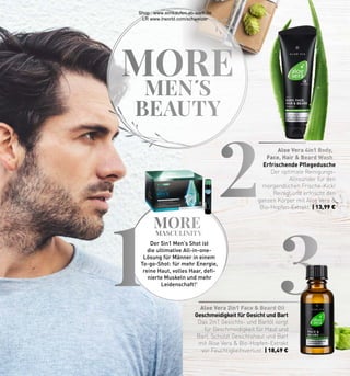 MORE
MASCULINITY
3
2
1 Aloe Vera 2in1 Face  Beard Oil
Aloe Vera 4in1 Body,
Face, Hair  Beard Wash
MORE
MEN�S
BEAUTY
Geschmeidigkeit für Gesicht und Bart
Das 2in1 Gesichts- und Bartöl sorgt
für Geschmeidigkeit für Haut und
Bart. Schützt Gesichtshaut und Bart
mit Aloe Vera  Bio-Hopfen-Extrakt
vor Feuchtigkeitsverlust. | 18,49 €
Erfrischende Pflegedusche
Der optimale Reinigungs-
Allrounder für den
morgendlichen Frische-Kick!
Reinigt und erfrischt den
ganzen Körper mit Aloe Vera 
Bio-Hopfen-Extrakt. | 13,99 €
Der 5in1 Men’s Shot ist
die ultimative All-in-one-
Lösung für Männer in einem
To-go-Shot: für mehr Energie,
reine Haut, volles Haar, defi-
nierte Muskeln und mehr
Leidenschaft!1
Shop : www.eimkaufen-ab-werk.de
LR www.lrworld.com/schweizer
 