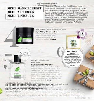 4
5
new
AND LIMITED
Aloe Vera 2in1 Hair  Beard Styling Balm
Aloe Vera Anti-Irritation
After Shave
6
Hautberuhigendes After Shave
Ob Nass- oder Trockenrasur: Sind die Bart-
stoppeln gekappt, kann sich die Haut röten
und spannen. Das neue Aloe Vera Anti-Irrita-
tion After Shave beruhigt deine Haut sofort,
beugt Reizungen vor und versorgt sie zusätz-
lich mit Feuchtigkeit. Die Haut sieht nach der
Rasur frisch und gepflegt aus. Zieht schnell
ein und fettet nicht. | 19,99 €
Style  Pflege für Haar  Bart
Perfekter Style für Frisur und
Bart. Stylt und spendet dabei
Feuchtigkeit mit Aloe Vera 
Bio-Hopfen-Extrakt. | 14,49 €
1| LR LIFETAKT 5in1 Men’s Shot | 81020 | 144,99 € (19,33 € pro 100 ml)
2| LR ALOE VIA Aloe Vera 4in1 Körper-, Gesichts-, Haar-  Bartshampoo | 20436 | 13,99 € | 250 ml (5,60 € pro 100 ml)
3| LR ALOE VIA Aloe Vera 2in1 Gesichts-  Bartöl | 20437 | 18,49 € | 30 ml (61,63 € pro 100 ml)
4| LR ALOE VIA Aloe Vera 2in1 Haar  Bart Styling-Balsam | 20438 | 14,49 € | 50 ml (28,98 € pro 100 ml)
5| LR ALOE VIA Aloe Vera Anti-Irritation After Shave | 20442 | 19,99 € | 100 ml
6| LR ALOE VIA Aloe Vera Men’s Essentials-Set | 20443 | 54,99 € | 4in1 Shampoo 250 ml + 2in1 Gesichts-  Bartöl 30 ml + 2in1 Haar-  Bart Styling Balm 50 ml +
	 Anti-Irritation After Shave 100 ml
Alles, was Männer wollen (und Frauen lieben)
– nie war es so einfach, mit Attraktivität zu punk-
ten! Entdecke dein tägliches Pflegeritual für Haut,
Haare und Bart und freue dich auf mehr maskuline
Ausstrahlung! LR ALOE VIA bietet natürliche Män-
nerpflege, die zu dir passt. Schnell, unkompliziert,
effektiv. Mit maskulin-holzigem Duft. Für einen
gepflegten Eindruck ohne großen Aufwand.
GESCHENK-SET
Aloe Vera
Men’s Essentials-Set
Das perfekte Care-Paket für
echte Kerle – 4 angesagte Basis-
produkte für Haut und Haar. Rei-
nigung, Pflege und Styling mit
holzig-frischem Duft für ein
Gefühl wie frisch vom
Barbier.
35
CHRISTMAS 2021
1
Thiamin, Vitamin B6, Vitamin B12 und Magnesium tragen zu einem normalen Energiestoffwechsel bei. Vitamin B6, Vitamin B12 und Magnesium tragen zur Verringerung von Müdigkeit und Ermüdung bei. Riboflavin, Vitamin A, 	
	 Niacin, Biotin und Zink tragen zur Erhaltung normaler Haut bei. Vitamin C trägt zu einer normalen Kollagenbildung für eine normale Funktion der Haut bei. Biotin und Zink tragen zur Erhaltung normaler Haare bei. Vitamin E, 	
	 Vitamin C, Selen und Zink tragen dazu bei, die Zellen vor oxidativem Stress zu schützen. Kupfer trägt zu einer normalen Haarpigmentierung bei. Magnesium trägt zu einer normalen Muskelfunktion bei. Vitamin D trägt zur 	
	 Erhaltung einer normalen Muskelfunktion bei. Zink trägt zur normalen Eiweißsynthese bei. Zink trägt zur Erhaltung eines normalen Testosteronspiegels im Blut bei. Selen trägt zu einer normalen Spermabildung bei.
	 Zink trägt zu einer normalen Fruchtbarkeit und einer normalen Reproduktion bei.
1 €
MEHR MÄNNLICHKEIT
MEHR AUSDRUCK
MEHR EINDRUCK
Shop : www.eimkaufen-ab-werk.de
LR www.lrworld.com/schweizer
 